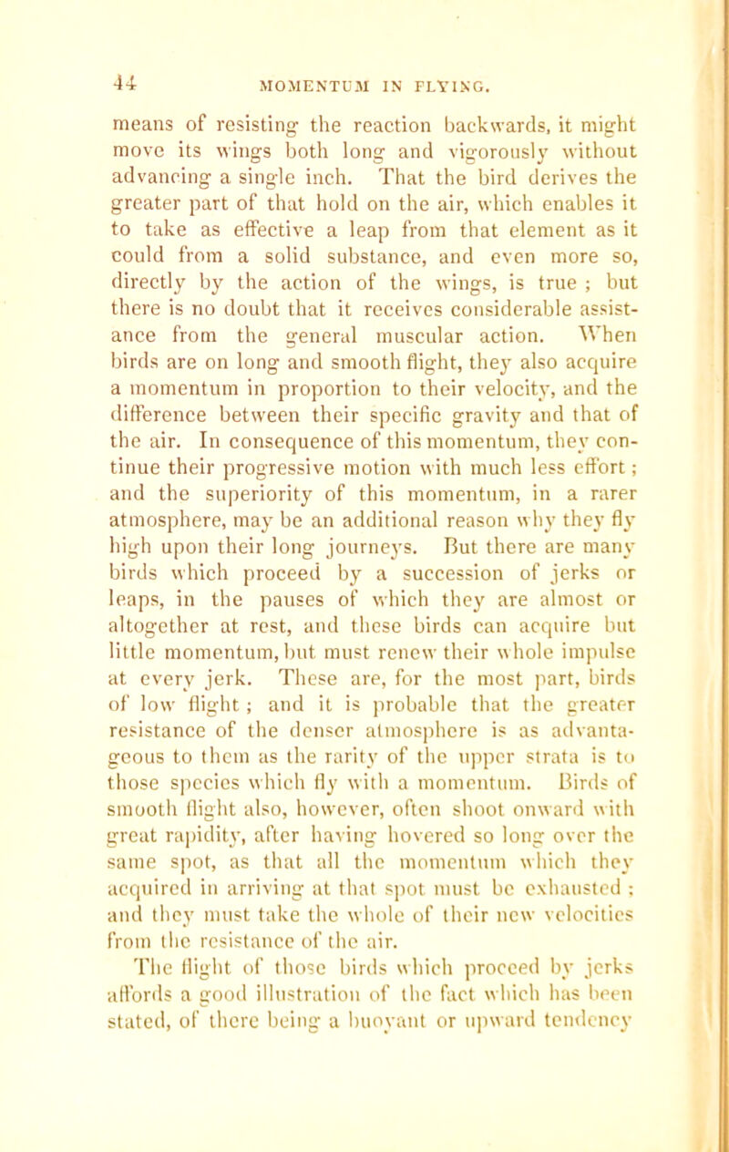 means of resisting the reaction backwards, it might move its wings both long and vigorously without advancing a single inch. That the bird derives the greater part of that hold on the air, which enables it to take as effective a leap from that element as it could from a solid substance, and even more so, directly by the action of the wings, is true ; but there is no doubt that it receives considerable assist- ance from the general muscular action. When birds are on long and smooth flight, they also acquire a momentum in proportion to their velocity, and the difference between their specific gravity and that of the air. In consequence of this momentum, they con- tinue their progressive motion with much less effort; and the superiority of this momentum, in a rarer atmosphere, may be an additional reason why they fly high upon their long journeys. But there are many birds which proceed by a succession of jerks or leaps, in the pauses of which they are almost or altogether at rest, and these birds can acquire hut little momentum, but must renew their whole impulse at every jerk. These are, for the most part, birds of low flight; and it is probable that the greater resistance of the denser atmosphere is as advanta- geous to them as the rarity of the upper strata is to those species which fly with a momentum. Birds of smooth flight also, however, often shoot onward with great rapidity, after having hovered so long over the same spot, as that all the momentum which they acquired in arriving at that spot must be exhausted ; and they must take the whole of their new velocities from the resistance of the air. The flight of those birds which proceed by jerks affords a good illustration of the fact which has been stated, of there being a buoyant or upward tendency