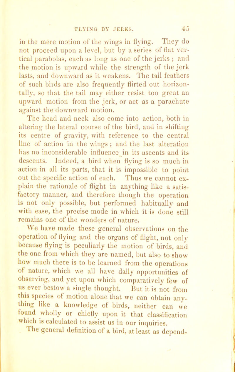 in the more motion of the wings in flying. They do not proceed upon a level, but by a series of flat ver- tical parabolas, each as long as one of the jerks ; and the motion is upward while the strength of the jerk lasts, and downward as it weakens. The tail feathers of such birds are also frequently flirted out horizon- tally, so that the tail may either resist too great an upward motion from the jerk, or act as a parachute against the downward motion. The head and neck also come into action, both in altering the lateral course of the bird, and in shifting its centre of gravity, with reference to the central line of action in the wings ; and the last alteration has no inconsiderable influence in its ascents and its descents. Indeed, a bird when flying is so much in action in all its parts, that it is impossible to point out the specific action of each. Thus we cannot ex- plain the rationale of flight in anything like a satis- factory manner, and therefore though the operation is not only possible, but performed habitually and with ease, the precise mode in which it is done still remains one of the wonders of nature. We have made these general observations on the operation of flying and the organs of flight, not only because flying is peculiarly the motion of birds, and the one from which they are named, but also to show- how much there is to be learned from the operations of nature, which we all have daily opportunities of observing, and yet upon which comparatively few of us ever bestow a single thought. But it is not from this species of motion alone that we can obtain any- thing like a knowledge of birds, neither can we found wholly or chiefly upon it that classification which is calculated to assist us in our inquiries. The general definition of a bird, at least as depend-