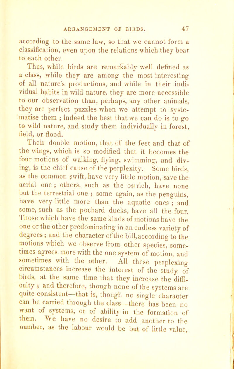 according to the same law, so that we cannot form a classification, even upon the relations which they bear to each other. Thus, while birds are remarkably well defined as a class, while they are among the most interesting of all nature’s productions, and while in their indi- vidual habits in wild nature, they are more accessible to our observation than, perhaps, any other animals, they are perfect puzzles when wre attempt to syste- matise them ; indeed the best that we can do is to go to wild nature, and study them individually in forest, field, or flood. Their double motion, that of the feet and that of the wings, which is so modified that it becomes the four motions of walking, flying, swimming, and div- ing, is the chief cause of the perplexity. Some birds, as the common sw ift, have very little motion, save the aerial one ; others, such as the ostrich, have none but the terrestrial one ; some again, as the penguins, have very little more than the aquatic ones ; and some, such as the pochard ducks, have all the four. Those which have the same kinds of motions have the one or the other predominating in an endless variety of degrees; and the character of the bill,according to'the motions which we observe from other species some- times agrees more with the one system of motion, and sometimes with the other. All these perplexing- circumstances increase the interest of the study of birds, at the same time that they increase the diffi- culty ; and therefore, though none of the systems are quite consistent that is, though no single character can be carried through the class—there has been no want of systems, or oi ability in the formation of them. We have no desire to add another to the number, as the labour would be but of little value.