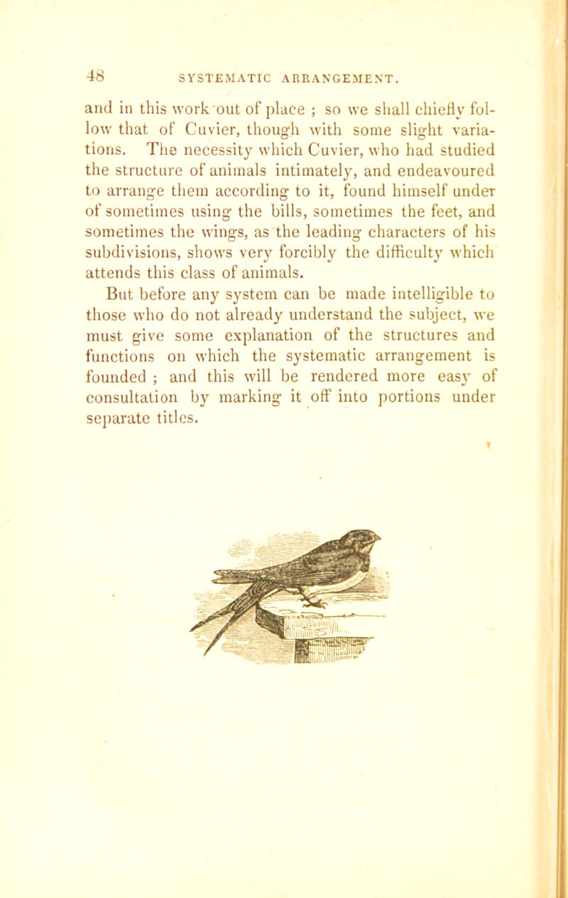 and in this work out of place ; so we shall chiefly fol- low that of Cuvier, though with some slight varia- tions. The necessity which Cuvier, who had studied the structure of animals intimately, and endeavoured to arrange them according to it, found himself undeT of sometimes using the bills, sometimes the feet, and sometimes the wings, as the leading characters of his subdivisions, shows very forcibly the difficulty which attends this class of animals. But before any system can be made intelligible to those who do not already understand the subject, we must give some explanation of the structures and functions on which the systematic arrangement is founded ; and this will be rendered more easyr of consultation by marking it off into portions under separate titles.