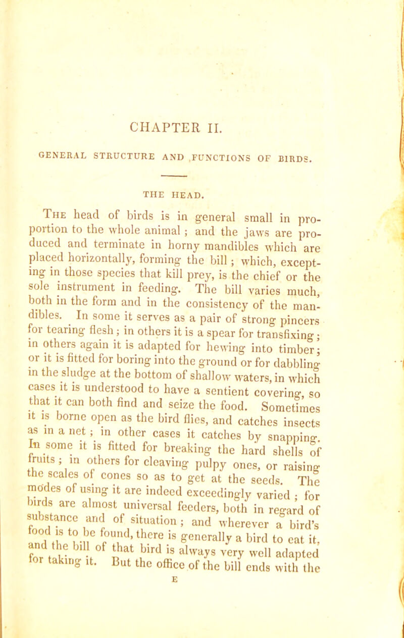 GENERAL STRUCTURE AND FUNCTIONS OF BIRDS. THE HEAD. The head of birds is in general small in pro- portion to the whole animal; and the jaws are pro- duced and terminate in horny mandibles which are placed horizontally, forming the bill; which, except- ing in those species that kill prey, is the chief or the sole instrument in feeding. The bill varies much, both in the form and in the consistency of the man- dibles. . In some it serves as a pair of strong pincers for tearing flesh; in others it is a spear for transfixing; in others again it is adapted for hewing into timber; or it is fitted for boring into the ground or for dabbling in the sludge at the bottom of shallow waters, in which cases it is understood to have a sentient covering, so that it can both find and seize the food. Sometimes it is borne open as the bird flies, and catches insects as in a net; in other cases it catches by snapping. In some it is fitted for breaking the hard shells of nuts; in others for cleaving pulpy ones, or raising the scales of cones so as to get at the seeds. The modes of using ,t are indeed exceedingly varied ; for nrds are almost universal feeders, both in regard of food ter1 0f,Sit,UatiOn: and wherever a bird’s and Lrf pT ’ \her? is genera11^ a bird t0 cat it. forV t b‘Vf Dat bird 'S alwa?s veiT well adapted for taking ,t. But the office of the bill ends with the