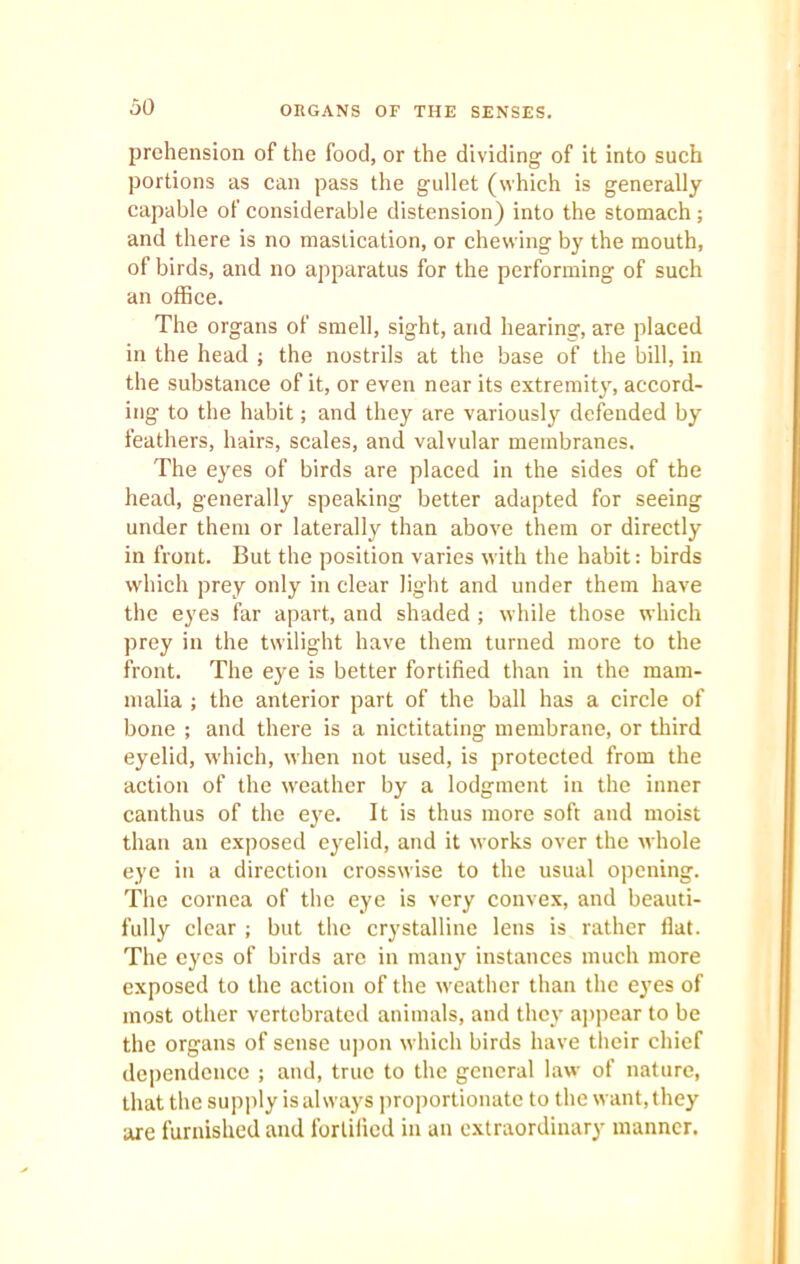 ORGANS OF THE SENSES. prehension of the food, or the dividing of it into such portions as can pass the gullet (which is generally capable of considerable distension) into the stomach; and there is no mastication, or chewing by the mouth, of birds, and no apparatus for the performing of such an office. The organs of smell, sight, and hearing, are placed in the head ; the nostrils at the base of the bill, in the substance of it, or even near its extremity, accord- ing to the habit; and they are variously defended by feathers, hairs, scales, and valvular membranes. The eyes of birds are placed in the sides of the head, generally speaking better adapted for seeing under them or laterally than above them or directly in front. But the position varies with the habit: birds which prey only in clear light and under them have the eyes far apart, and shaded ; while those which prey in the twilight have them turned more to the front. The eye is better fortified than in the mam- malia ; the anterior part of the ball has a circle of bone ; and there is a nictitating membrane, or third eyelid, which, when not used, is protected from the action of the weather by a lodgment in the inner canthus of the eye. It is thus more soft and moist than an exposed eyelid, and it works over the whole eye in a direction crosswise to the usual opening. The cornea of the eye is very convex, and beauti- fully clear; but the crystalline lens is rather fiat. The eyes of birds are in many instances much more exposed to the action of the weather than the eyes of most other vertcbrated animals, and they appear to be the organs of sense upon which birds have their chief dependence ; and, true to the general law of nature, that the supply is always proportionate to the want, they are furnished and fortified in an extraordinary manner.