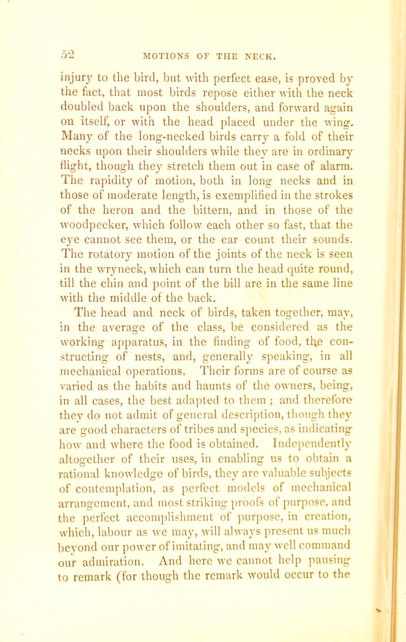 MOTIONS OF THE NECK. injury to the bird, but with perfect ease, is proved by the fact, that most birds repose either with the neck doubled back upon the shoulders, and forward again on itself, or with the head placed under the wing. Many of the long-necked birds carry a fold of their necks upon their shoulders while they are in ordinary flight, though they stretch them out in case of alarm. The rapidity of motion, both in long necks and in those of moderate length, is exemplified in the strokes of the heron and the bittern, and in those of the woodpecker, which follow each other so fast, that the eye cannot see them, or the ear count their sounds. The rotatory motion of the joints of the neck is seen in the wryneck, which can turn the head quite round, till the chin and point of the bill are in the same line with the middle of the back. The head and neck of birds, taken together, may, in the average of the class, be considered as the working apparatus, in the finding of food, the con- structing of nests, and, generally speaking, in all mechanical operations. Their forms are of course as varied as the habits and haunts of the owners, being, in all cases, the best adapted to them ; and therefore they do not admit of general description, though they are good characters of tribes and species, as indicating how and where the food is obtained. Independently altogether of their uses, in enabling us to obtain a rational knowledge of birds, they are valuable subjects of contemplation, as perfect models of mechanical arrangement, and most striking proofs of purpose, and the perfect accomplishment of purpose, in creation, which, labour as we may, will always present us much beyond our power of imitating, and may well command our admiration. And here we cannot help pausing to remark (for though the remark would occur to the