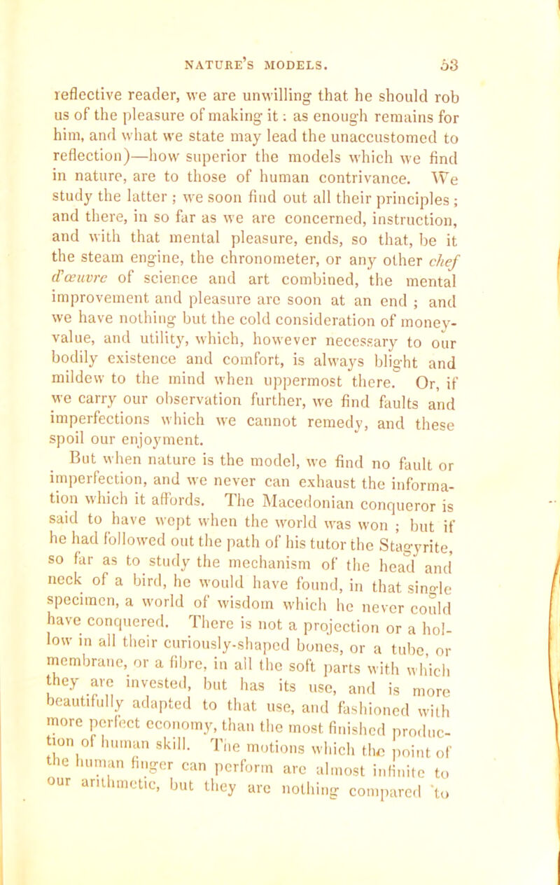 nature’s models. 63 reflective reader, we are unwilling that he should rob us of the pleasure of making it: as enough remains for him, and what we state may lead the unaccustomed to reflection)—how superior the models which we find in nature, are to those of human contrivance. We study the latter ; we soon find out all their principles ; and there, in so far as we are concerned, instruction, and with that mental pleasure, ends, so that, be it the steam engine, the chronometer, or any other chef <Toeuvre of science and art combined, the mental improvement and pleasure are soon at an end ; and we have nothing but the cold consideration of money- value, and utility, which, however necessary to our bodily existence and comfort, is always blight and mildew to the mind when uppermost there. Or, if we carry our observation further, we find faults and imperfections which we cannot remedy, and these spoil our enjoyment. But when nature is the model, we find no fault or imperfection, and we never can exhaust the informa- tion which it aflords. The Macedonian conqueror is said to have wept when the world was won ■ but if he had followed out the path of his tutor the Stagyrite, so far as to study the mechanism of the head and' neck of a bird, he would have found, in that single specimen, a world of wisdom which he never could have conquered. There is not a projection or a hol- low in all their curiously-shaped bones, or a tube or membrane, or a fibre, in all the soft parts with which they are invested, but has its use, and is more beautifully adapted to that use, and fashioned with more perfect economy, than the most finished produc- tion of human skill. The motions which the point of the human finger can perform are almost infinite to our arithmetic, but they are nothing compared ‘to