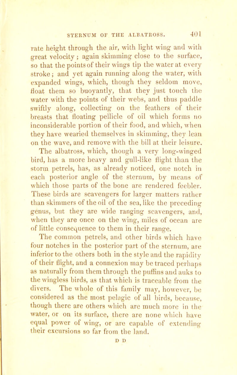 rate height through the air, with light wing and with great velocity ; again skimming close to the surface, so that the points of their wings tip the water at every stroke; and yet again running along the water, with expanded wings, which, though they seldom move, float them so buoyantly, that they just touch the water with the points of their webs, and thus paddle swiftly along, collecting on the feathers of their breasts that floating pellicle of oil which forms no inconsiderable portion of their food, and which, when they have wearied themselves in skimming, they lean on the wave, and remove with the bill at their leisure. The albatross, which, though a very long-winged bird, has a more heavy and gull-like flight than the storm petrels, has, as already noticed, one notch in each posterior angle of the sternum, by means of which those parts of the bone are rendered feebler. These birds are scavengers for larger matters rather than skimmers of the oil of the sea, like the preceding genus, but they are wide ranging scavengers, and, when they are once on the wing, miles of ocean are of little consequence to them in their range. The common petrels, and other birds which have four notches in the posterior part of the sternum, are inferior to the others both in the style and the rapidity of their flight, and a connexion may be traced perhaps as naturally from them through the puffins and auks to the wingless birds, as that w hich is traceable from the divers. The whole of this family may, however, be considered as the most pelagic of all birds, because, though there are others which are much more in the water, or on its surface, there are none which have equal power of wing, or are capable of extending their excursions so far from the land. D D