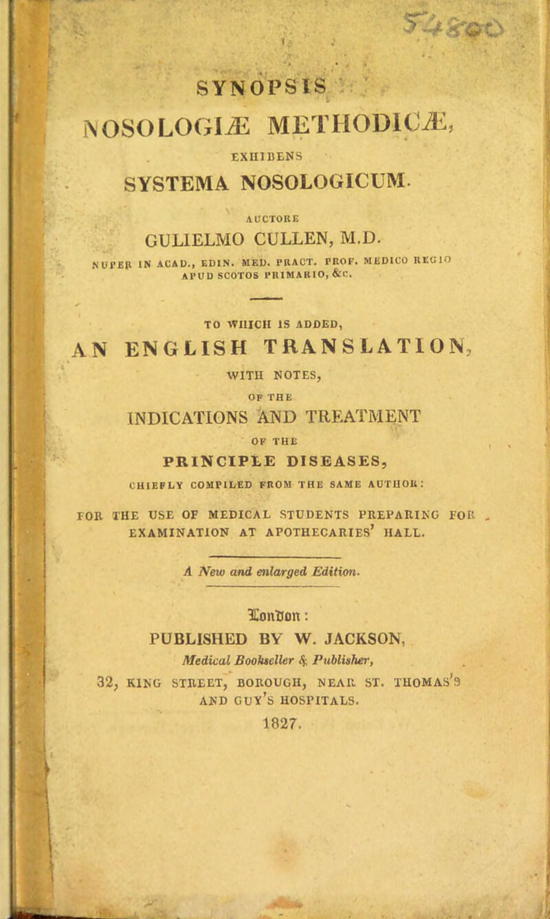 SYNOPSIS i\OSOLOGIJ2 METHODIC^, EXUIDENS SYSTEMA NOSOLOGICUM. AUCTORE GULIELMO CULLEN, M.D. .^UPEP IN ACAD., EDIN. MED. PRAOT. PROF. MliDICO REGIO APUD SCOTOS PRIMARIO, &C. TO 'tVIlICH IS AODED, AN ENGLISH TRANSLATION, WITU NOTES, OP THE INDICATIONS AND TREATMENT OF THl; PRlNCIPtE DISEASES, cuie;ly compiled from thb same autuou: rOR THE USE OF MEDICAL STUDENTS PKEPAIIIKG FOR EXAMINATION AT APOTHECARIES' HALL. A New and enlarged Edition. lionllon: PUBLISHED BY W. JACKSON, Medical SooJueller 4 Publisher, 32, KING STREET, BOROUGH, NEAR ST. TUOMAS'9 AND Guy's HOSPITALS. 1827.