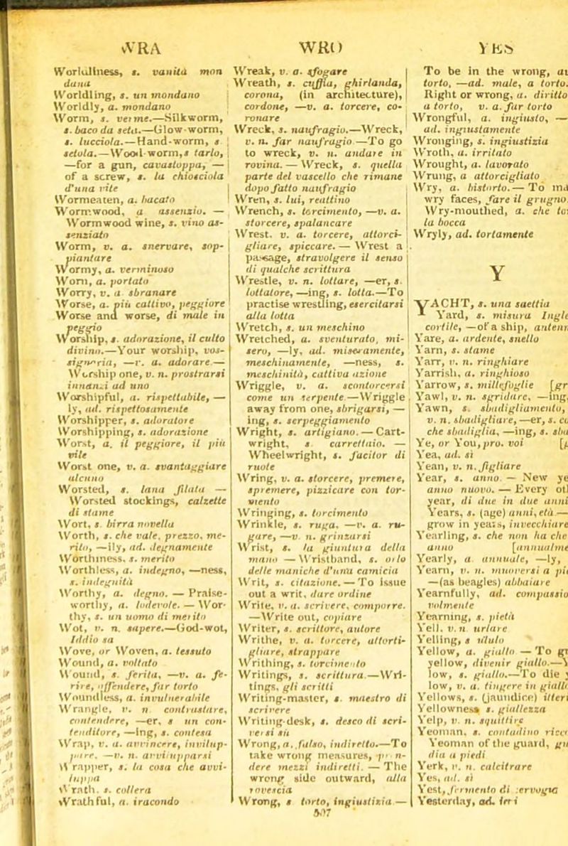 Ytós vVRA WRl) Worlullness, ». vanita mon dami Worldling, ». un mondano Worldly, a. mondano Worm, s. venne.—Sii k worm, t. baco da seta.—Glow worm, i. lucciola. — H and-worm, s setola.—Wood worm,» tarlo, . —for a gun, cavastoppa, — i of a screw, s. la chiocciola d'una mie Wormeaten, a. bacato Worir.wood, a assenzio. — Worm wood wine, s. vino as- senzi cito Worm, v. a. snervare, sop- yiantare Wormy, a. verminoso Won», a. portato \Vorrj,v.a sbranare Worse, a. piii cattivo, peggiore Worse anu worse, di male in peggio Worship, $. adorazione, il culto divino.—Your worship, vos- signoria, —r. a. adorare — Wcrthip one, v. n. prostrarsi innanzi ad uno Worshtpful, a. rispettabile, — ly, ad. rispettosamente Worshipper, s. adoratore Worshippinjr, s. adorazione Worst, a. il peggiore, il più vile Worst one, ». a. svantaggiare ulenno Worsted, s. lana Jllata — Worsted stockings, calzette di stame Wort, » birra novella Worth, s. che vale, prezzo, me- rito, —ily, ad. degnamente Worthiness. t. merito Worthlcss, a. indegno, •—nes», s. indegnità Worthy, a. degno. — Praisc- wortliy, a. lodevole. — Wor- thy, s. un uomo di merito Wot, v. n. sapere.—(ìod-wot. Iddio sa Wove, or Woven, a. tessuto Wound, a. voltato Wound, s. ferita, —v. a. fe- rire, offendere, far torto Woundtess, a. invulnerabile Wrangle, ». n contrastare, contendere, —er, s un con- tenditore, —Ing, s. contesa Wrap, v. a. avvincere, invilup- tiare, —v. n. avvilupparsi W rapjier, s. la cosa che avvi- luppa Wrath. s. collera Wrathfui, a. iracondo Wreak, ». a. sforare Wreati», s. cuffia, ghirlanda, 1 corona, (in arcnitecture), cordone, —». a. torcere, co- rvnare Wreck, s. naufragio.—Wreck, v. n. far naufragio —To go to wreck, ». n. andare in rovina. — Wreck, s. quella parte del vascello che rimane dopo fatto naufragio Wren, s. lui, reattino Wrench, s. torcimento, —». a. | storcere, spalancare Wrest. ». a. torcere, attorci- gliare, spiccare. — Wrest a pa.‘«age, stravolgere il senso \ di qualche scrittura W restie, ». n. lottare, —er, s. | lottatore,—ing, ». lotta.—To practise wresUing, esercitarsi alla lotta Wretch, s. un meschino Wretched, a. sventurato, mi- sero, —ly, iul. mise» amente, meschinamente, —ness, s. meschinità, cattiva azione Wriggle, ». a. scontorcersi come un serpente—Wriggle. away from one, sbrigarsi, — i ing, s. serpeggiamento Wright, s. artigiano. — Cart-' wright, s carrettaio. — Wheelwright, s. facitor di ruote Wring, ». a. storcere, premete, spiemere, pizzicare con tor- viento Wringing, s. torcimento Wrinile, s. ruga. —r. a. ru- To be in thè wrong, ui torto. —ad. male, a torto. Righi or wrong, a. diritto a torto, ». a. far torto Wrongful, a. ingiusto, — ad. ingiustamente Wronging, s. ingiustizia Wroth, a. irritato Wrought, a. lavorato Wrung, a attorcigliato Wry, a. bistorto.— Tó mj wry faces, fare il grugno. Wry-mouthed, a. che lo\ la bocca Wryly, ad. tortamente gare, —v n. grmzursi Wrist, s. la giuntili a della mano —Wristband, s. ut lo delle maniche d’unti camicia Writ, s. citazione. — To issue out a writ. dare ordine Wrìle, v. a. scrivere, comporre. —Write out, copiare Writer, s. scrittore, autore Writhe, ». <i. torcere, al torti- glia re, strappare writhing, s. tori-ime-/to Writings, s. scrittura—Wri- tings. gli scritti Writing-mastcr, s. maestro di seri vere Writing-desk, s. desco di scri- ve/si sii Wrong, a, falso, indiretto.—To take wron(< mensures, f- ri- dere mezzi indiretti. — The wrong side outward, alla rovescia Wrong, s torto, ingiustizia — M7 yACHT, s. una saettia * Yard, s. misura Inglt covtile, — of a ship, antan, Vare, a. ardente, snello Yarn, s. stame Yarr, ». n. ringhiare Yarrisi», a. ringhioso Yarrow, s. millefoglie [gr Yawl, ». n. sgridare. —mg, Yawn, s. sbadigliamento, ». i». sbadigliare, —er, s. cl che sbadiglia, —ing, s. sl/a Ye, or You, prò. voi Yea, ad. sì Yean, ». n. figliare Year, s. anno. — New ye anno nuovo. — Every otl year, di due in due anni Years, s. (age) unni, età — grow in yea:*, invecchiare Yearllng, s. che non ha che anno [annua/me Yearly, a annuale, —ly, Yean», ». ». muoversi a pii —(as beagles) abbaiare Yearnfully, ad. compassio volmsnle Yeaming, s. pietà Yell. ». « urlare Yelling, s ululo Yellow, a. giallo — To gr yellow, divenir giallo.—^ low, s. giallo.-—To die ; low, ». a. tingere in gialli Yellow», s. (Jaundir.e) Uteri Yellownes* s. giallezza Yelp, ». n. squittire Yeoninn. s. contadino ricce Yeoman of thè guani, gu dia a piedi York, ». ». calcitrare Yes, ad. sì Yest, fermento di icrvogtc , Yestorday, ad. Ini