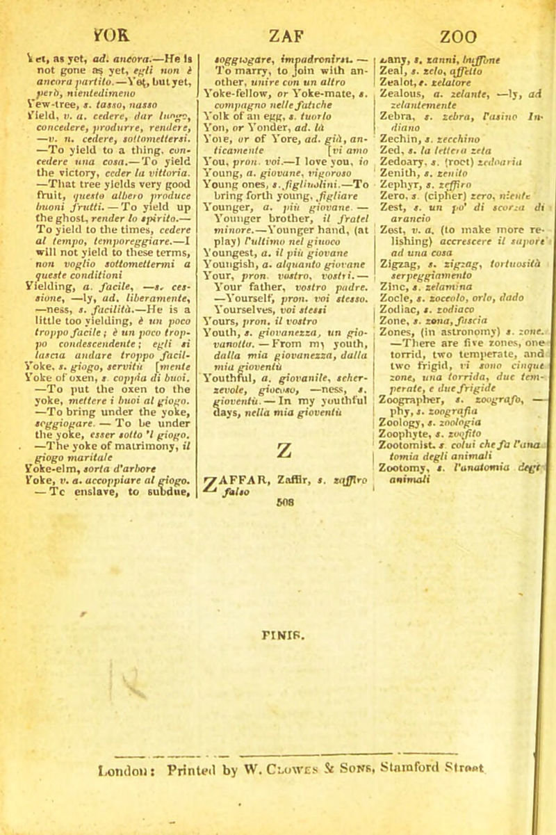 IfOR V et, as yot, ad. ancora.—He Is not gone yet, egli non è ancora partito.—Yot, bui jet, yet lì, nientedimeno Yew-tree, s. tasso, nassa Yield, ». a. cedere, dar lungo, concedere, produrre, rendete, —v. ri. cedere, sottomettersi. —To yleld tu a thing, con- cedere una cosa.— To yield thè victory, ceder la vittoria. —That tree yields very good fhlìt, questo aliterò produce buoni frutti. — To yield up thè ghost, render lo spirito.— To yield to thè times, cedere al tempo, temporeggiare.—I will not yield to these terms, non voglio sottomettermi a queste conditioni Yielding, a. facile, —s, ces- sione, —ly, ad. liberamente, —ness, s. facilità.—He is a little too yielding, è un poco troppo facile ; è un poco trop- po condescendente ; egli si lascia andare troppo facil- Yoke, s. giogo, servitù [mente Yoke ofoxen, s coppia di buoi. —To put thè oxen to thè yoke, mettere i buoi al giogo. —To bring under thè yoke, soggiogare. — To he tinder thè yoxe, esser sotto *1 giogo. —The yoke of matrimony, il giogo maritale Yoke-elm, sorta d'arbore Yoke, r. a. accoppiare al giogo. — Tc enslave, to subdue. ZAF ZOO soggiogare, impadronirtu — To marry, to Join with an- other, unire con un altro Yoke-fellow, or Yoke-mate, s. compagno nelle fatiche Yolk of an egg, s. tuorlo Yon, or Yonder, ad. hi Yoie, or of Yore, ad. già, an- ticamente [ri amo You, proti, voi.—I love you, io Young, a. giovane, ingoroso Young ones, s. fi gl inoliai.—To bring forili young, fgliare Younger, a. più giovane. — Younger brother, il fratei minore.—Younger hand, (nt play) rultimo nel giuoco Youngest, a. il più giovane Youngish, a. alquanto giovane Your, pron. vostro, rositi.— Your father, vostro padre. —Yourself, pron. voi stesso. Yourselves, voi stessi Yours, pron. il vostro Youth, s. giovanezza, un gio- vanotta. — From youth, dalla mia giovanezza, dalla mia gioventù Youth fui, a. giovanile, scher- zevole, giocoso, —ness, s. gioventù. — In my youthful days, nella mia gioventù Z ZAFFAR, Zafllr, s. ztfffro falso 508 • *<any, s. zanni, buffone | Zeal, s. zelo, affetto I Zealot,*. zelatore Zealous, a. zelante, —ly, ad zelantemente Zebra, t. zebra, rasino In- diano Zechin, s. zecchino Zed, s. la lettem zela Zedoary. s. (roct) zed varia ’ Zenith, s. zen ito Zephyr, s. zrfffro Zero, s. (cipher) zero, niente Zest, un po’ di scorza di arancio Zost, v. a. (to make more re- I lishing) accrescere il sapore ad una cosa Zigzag, s. zigzag, tortuosità ! serpeggiamento Zlnc, s. zelamina Zocle, s. zoccolo, orlo, dado , Zodiac, i. zodiaco ' Zone, s. zona, fascia Zones, (in astronomy) s. zone. j —There are fi ve zones, one , torrid, two temperate, and I two frigid, ri sono cinque j zone, una torrida, due tem- ! pernte, e due frigide Zoograplier, s. zoograjb, — ! pby, s. zoografia Zoology, s. zoologia Zoophyte, s. zwffito Zootomist. / colui che fa l’atta I tamia degli animali Zootomy, s. l’anatomia degl attintali FI MB. I,ornimi : Printud by W. Clowes & Sons, Staraford Straot