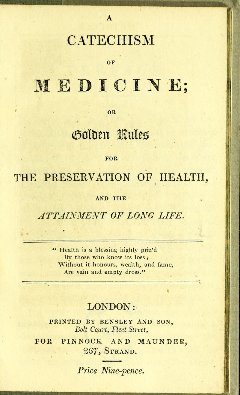 CATECHISM OF MEDICINE; OR aolDen Mnlts FOR THE PRESERVATION OF HEALTH, AND THE ATTAINMENT OF LONG LIFE. Health is a blessing highly priz’d By those who know its loss; Without it honours, wealth, and fame. Are vain and empty dross.” LONDON: PRINTED BY BENSLEY AND SON, Bolt Court, Fleet Street, FOR PI N IN OCK AND MAUNDER, 267., Strand. Price Nine-pena