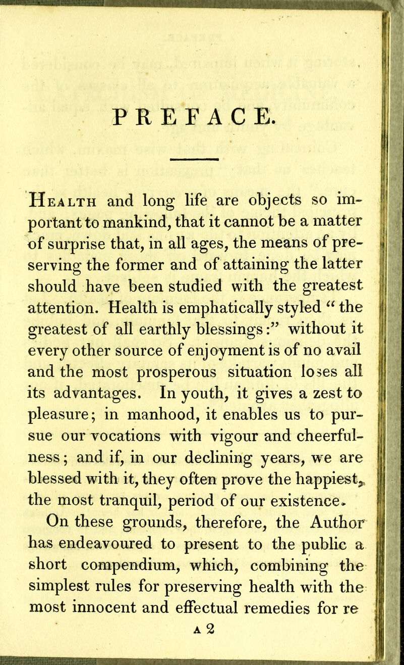 PREFACE. Health and long life are objects so im- portant to mankind, that it cannot be a matter of surprise that, in all ages, the means of pre- serving the former and of attaining the latter should have been studied with the greatest attention. Health is emphatically styled “ the greatest of all earthly blessingswithout it every other source of enjoyment is of no avail and the most prosperous situation loses all its advantages. In youth, it gives a zest to pleasure; in manhood, it enables us to pur- sue our vocations with vigour and cheerful- ness ; and if, in our declining years, we are blessed with it, they often prove the happiest^ the most tranquil, period of our existence* On these grounds, therefore, the Author has endeavoured to present to the public a short compendium, which, combining the simplest rules for preserving health with the most innocent and effectual remedies for re a2