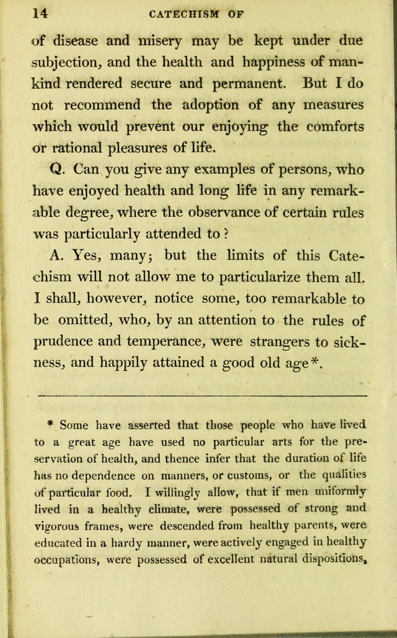 of disease and misery may be kept under due subjection, and the health and happiness of man- kind rendered secure and permanent. But I do not recommend the adoption of any measures which would prevent our enjoying the comforts or rational pleasures of life. Q. Can you give any examples of persons, who have enjoyed health and long life in any remark- able degree, where the observance of certain rules was particularly attended to ? A. Yes, many 5 but the limits of this Cate- chism will not allow me to particularize them all. I shall, however, notice some, too remarkable to be omitted, who, by an attention to the rules of prudence and temperance, were strangers to sick- ness, and happily attained a good old age *. * Some have asserted that those people who have lived to a great age have used no particular arts for the pre- servation of health, and thence infer that the duration of life has no dependence on manners, or customs, or the qualities of particular food. I willingly allow, that if men uniformly lived in a healthy climate, were possessed of strong and vigorous frames, were descended from healthy parents, were educated in a hardy manner, were actively engaged in healthy occupations, were possessed of excellent natural dispositions.