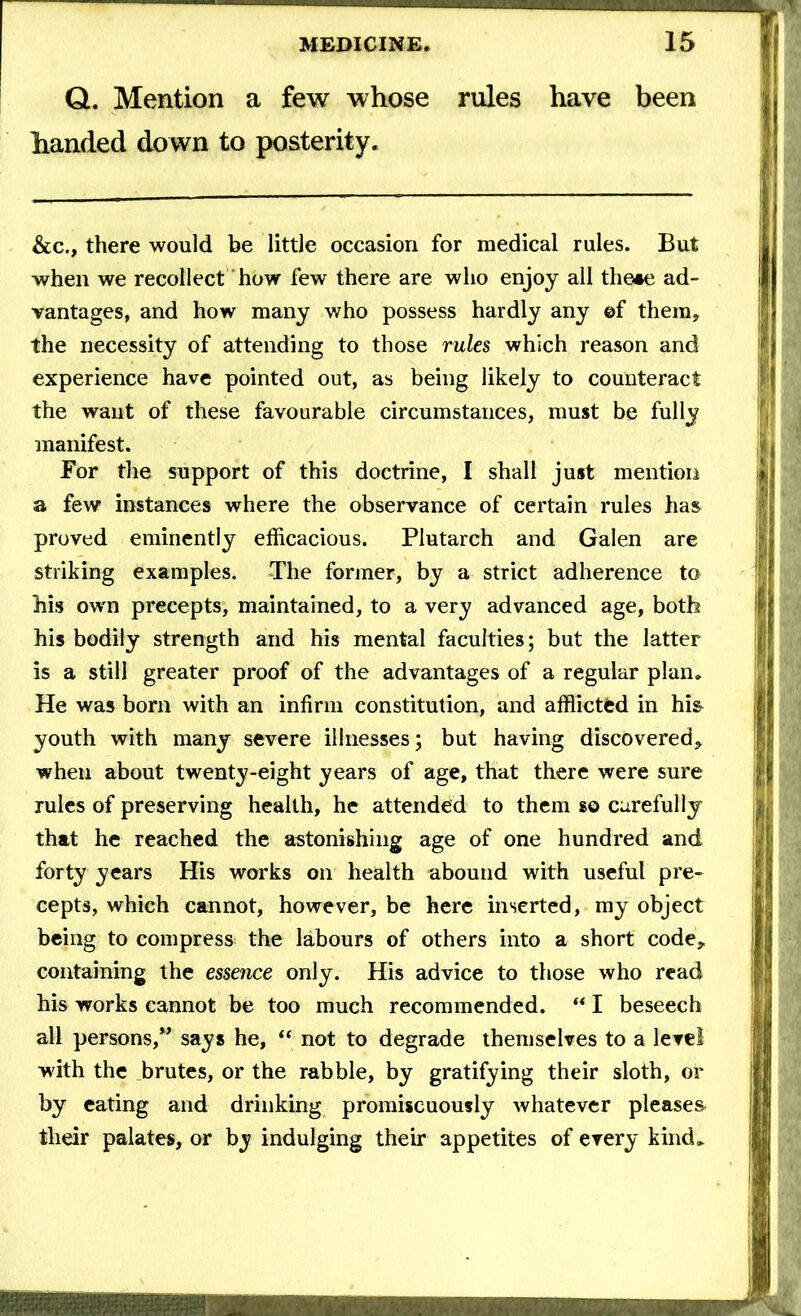 Q. Mention a few whose rules have been handed down to posterity. &c., there would be little occasion for medical rules. But when we recollect how few there are who enjoy all the«e ad- vantages, and how many who possess hardly any ©f them, the necessity of attending to those rules which reason and experience have pointed out, as being likely to counteract the want of these favourable circumstances, must be fully manifest. For the support of this doctrine, I shall just mention a few instances where the observance of certain rules has proved eminently efficacious. Plutarch and Galen are striking examples. The former, by a strict adherence to his own precepts, maintained, to a very advanced age, both his bodily strength and his mental faculties; but the latter is a still greater proof of the advantages of a regular plan. He was born with an infirm constitution, and afflicted in his* youth with many severe illnesses; but having discovered, when about twenty-eight years of age, that there were sure rules of preserving health, he attended to them so carefully that he reached the astonishing age of one hundred and forty years His works on health abound with useful pre- cepts, which cannot, however, be here inserted, my object being to compress the labours of others into a short code, containing the essence only. His advice to those who read his works cannot be too much recommended. “ I beseech all persons,” says he, “ not to degrade themselves to a level with the brutes, or the rabble, by gratifying their sloth, or by eating and drinking promiscuously whatever pleases their palates, or by indulging their appetites of every kind.