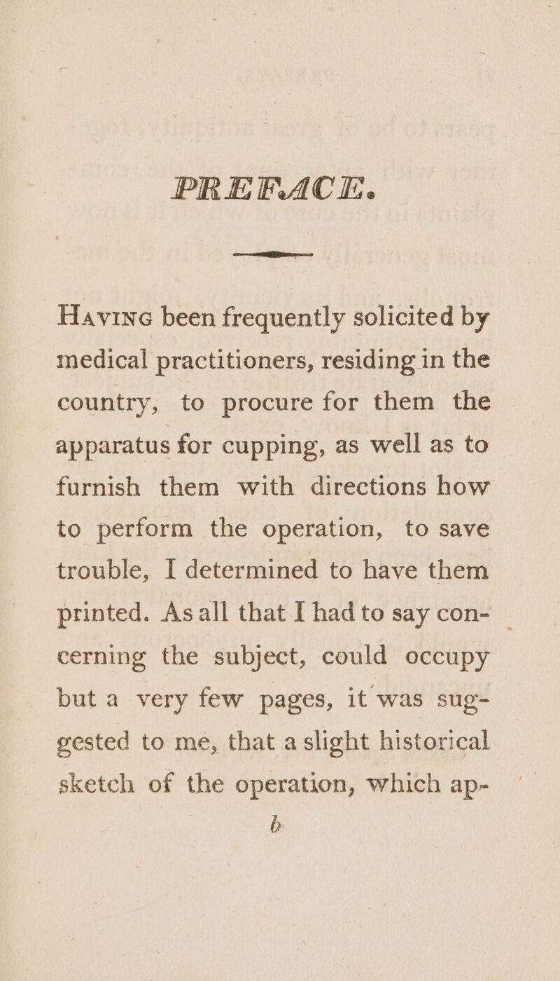 PREFACE. =e Havine been frequently solicited by medical practitioners, residing in the country, to procure for them the apparatus for cupping, as well as to furnish them with directions how to perform the operation, to save trouble, I determined to have them printed. Asall that I had to say con- — cerning the subject, could occupy but a very few pages, it was sug- gested to me, that a slight historical sketch of the operation, which ap- b-