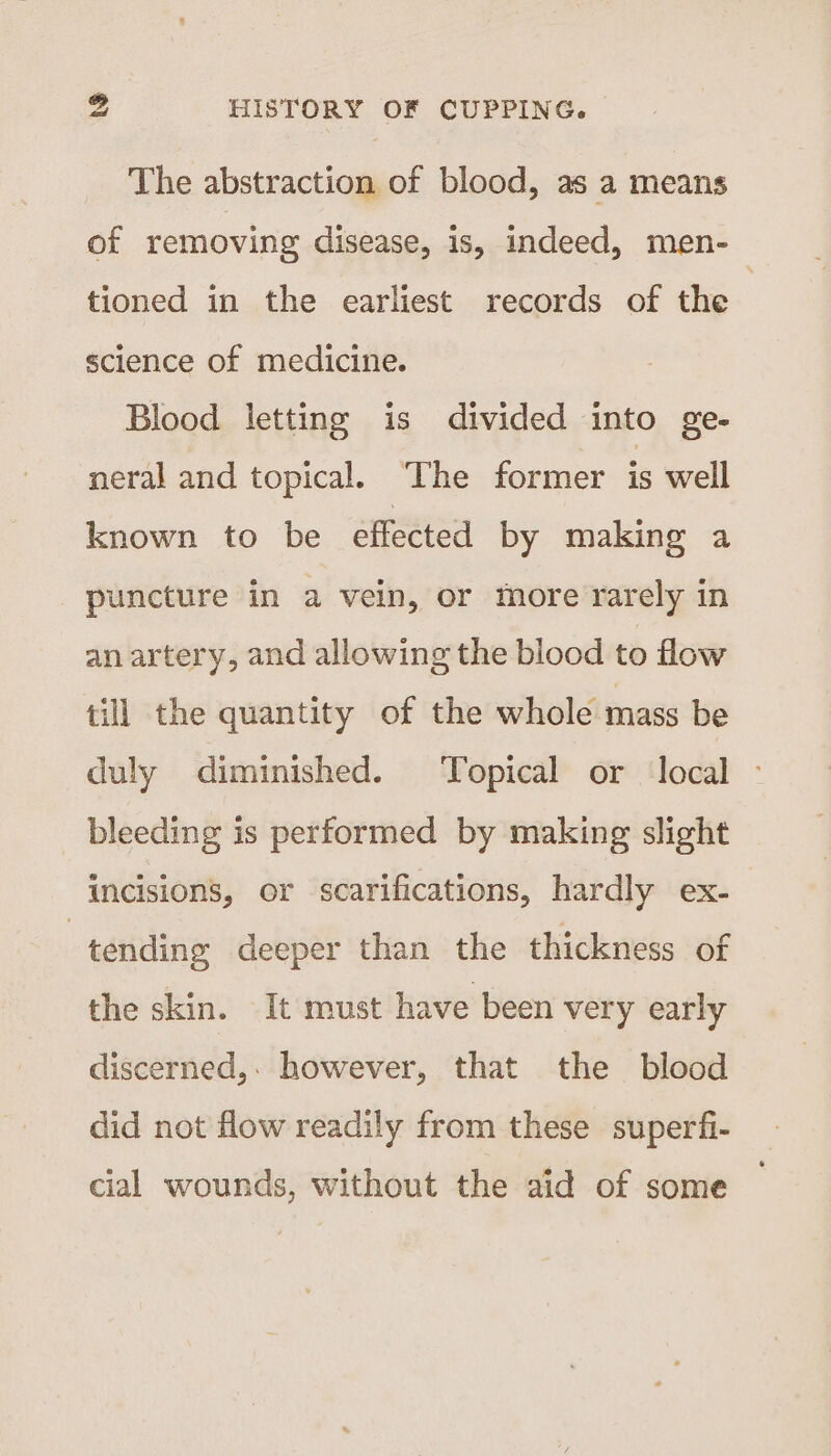 The abstraction of blood, as a means of removing disease, is, indeed, men-_ tioned in the earliest records of the science of medicine. Blood letting is divided into ge- neral and topical. ‘The former is well known to be effected by making a puncture in a vein, or more rarely in an artery, and allowing the blood to flow till the quantity of the whole mass be duly diminished. Topical or local - bleeding is performed by making slight incisions, or scarifications, hardly ex- | tending deeper than the thickness of the skin. It must have been very early discerned,. however, that the blood did not flow readily from these superfi- cial wounds, without the aid of some