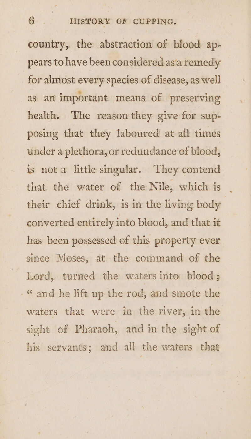 ‘ 6 ; HISTORY OF CUPPING. country, the sie siec of blood ap- pears to have been considered as’a remedy for almost every species of disease, as well as am important means of preserving health. The reason they give for sup- posing that they laboured at-all times under a plethora, or redundance of blood, is nota little singular. They contend that the water of the Nile, which is their chief drink, is in the living body converted entirely into blood, and that it has been possessed of this property ever since Moses, at the command of the Lord, turned the waters into’ blood; -“ and he lift up the rod, and smote the waters that were in the river, in the sight of Pharaoh, and in the sight of his servants; and all the waters that