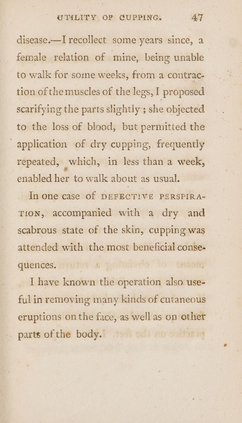 disease.—I recollect some years since, a female relation of mine, being unable to walk for some weeks, from a contrac- tion of the muscles of the legs, I proposed scarifying the parts slightly; she objected to the loss of blood, but permitted the application of dry cupping, frequently repeated, which, in less than a week, enabled her to walk about as usual. In one case Of DEFECTIVE PERSPIRA- T1ON, accompanied with a dry and scabrous state of the skin, cupping was attended with the most beneficial conse- quences. I have known the operation also use- ful in removing many kinds of cutaneous eruptions on the face, as well as on other . partsofthe body. son