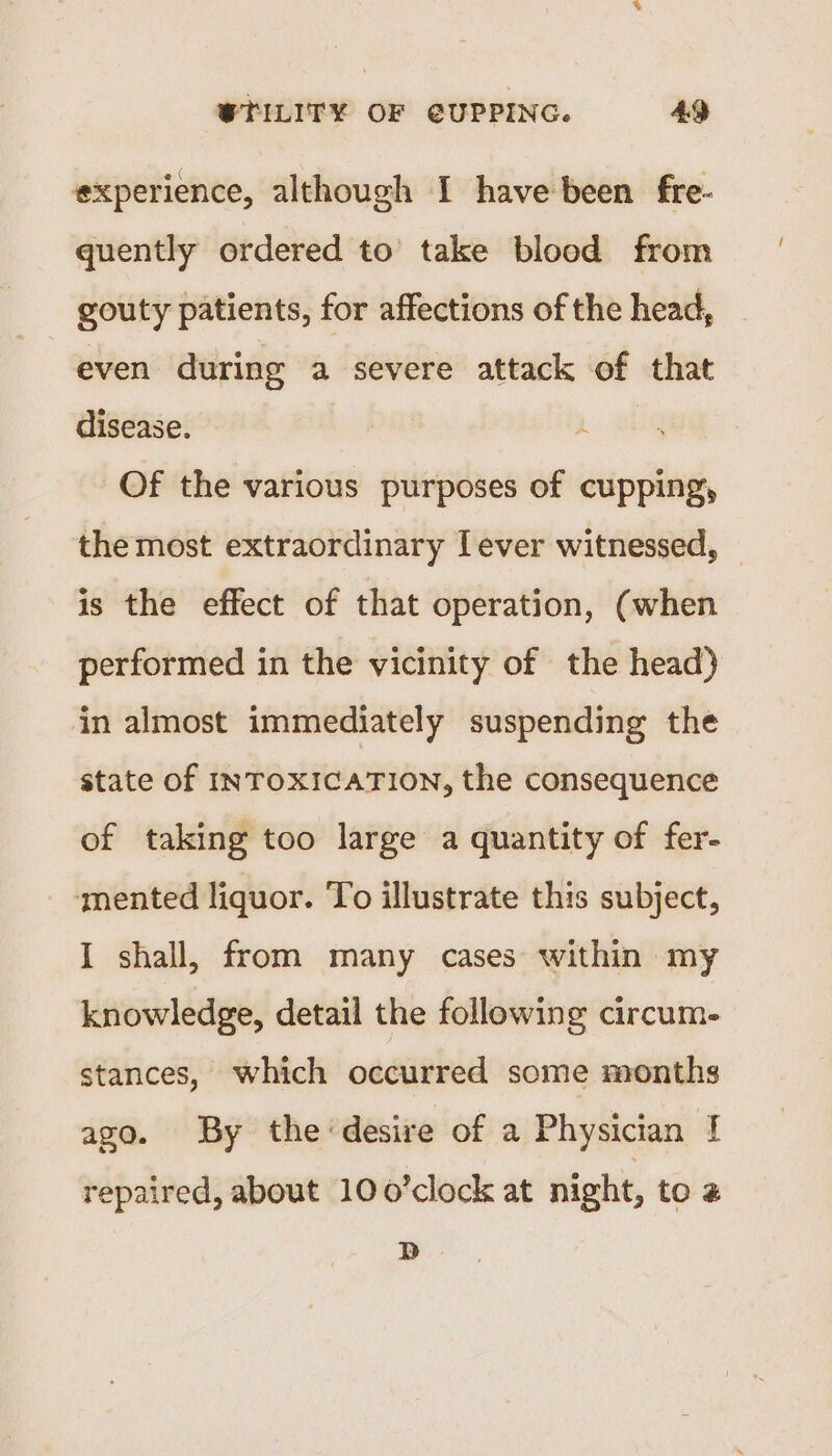 experience, although I have been fre- quently ordered to take blood from gouty patients, for affections of the head, even during a severe attack of that disease. A Of the various purposes of cupping, the most extraordinary Lever witnessed, — is the effect of that operation, (when performed in the vicinity of the head) in almost immediately suspending the state of INTOXICATION, the consequence of taking too large a quantity of fer- ‘mented liquor. To illustrate this subject, I shall, from many cases within my knowledge, detail the following circum- stances, which occurred some months ago. By the ‘desire of a Physician | repaired, about 100’clock at night, to 2 Db