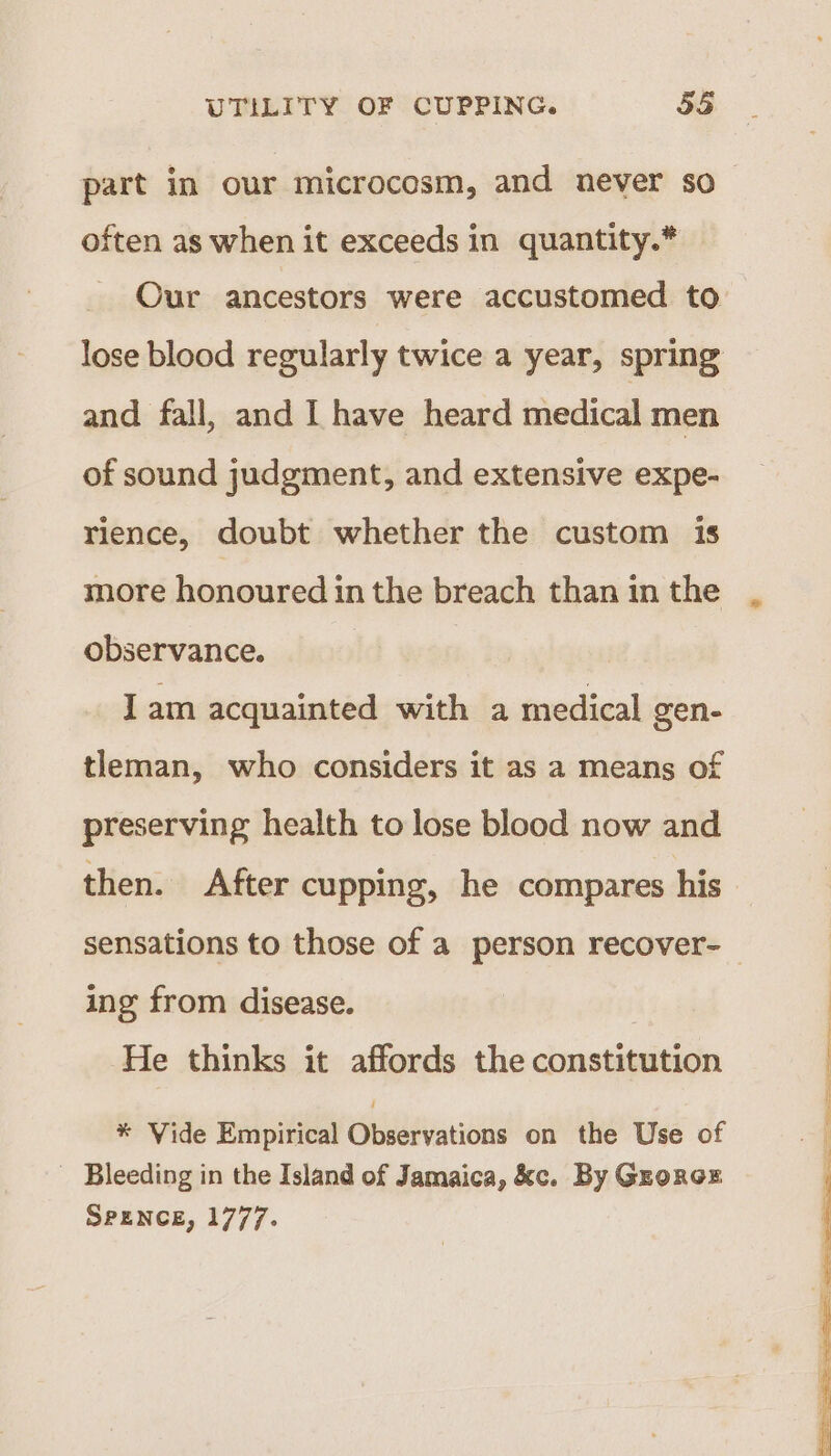 part in our microcosm, and never so often as when it exceeds in quantity.* Our ancestors were accustomed to lose blood regularly twice a year, spring and fall, and I have heard medical men of sound judgment, and extensive expe- rience, doubt whether the custom is more honoured in the breach than in the observance. Iam acquainted with a medical gen- tleman, who considers it as a means of preserving health to lose blood now and then. After cupping, he compares his sensations to those of a person recover-— ing from disease. He thinks it affords the constitution * Vide Empirical Cneeevanioea on the Use of _ Bleeding in the Island of Jamaica, &amp;c. By Grorcoz SPENCE, 1777.