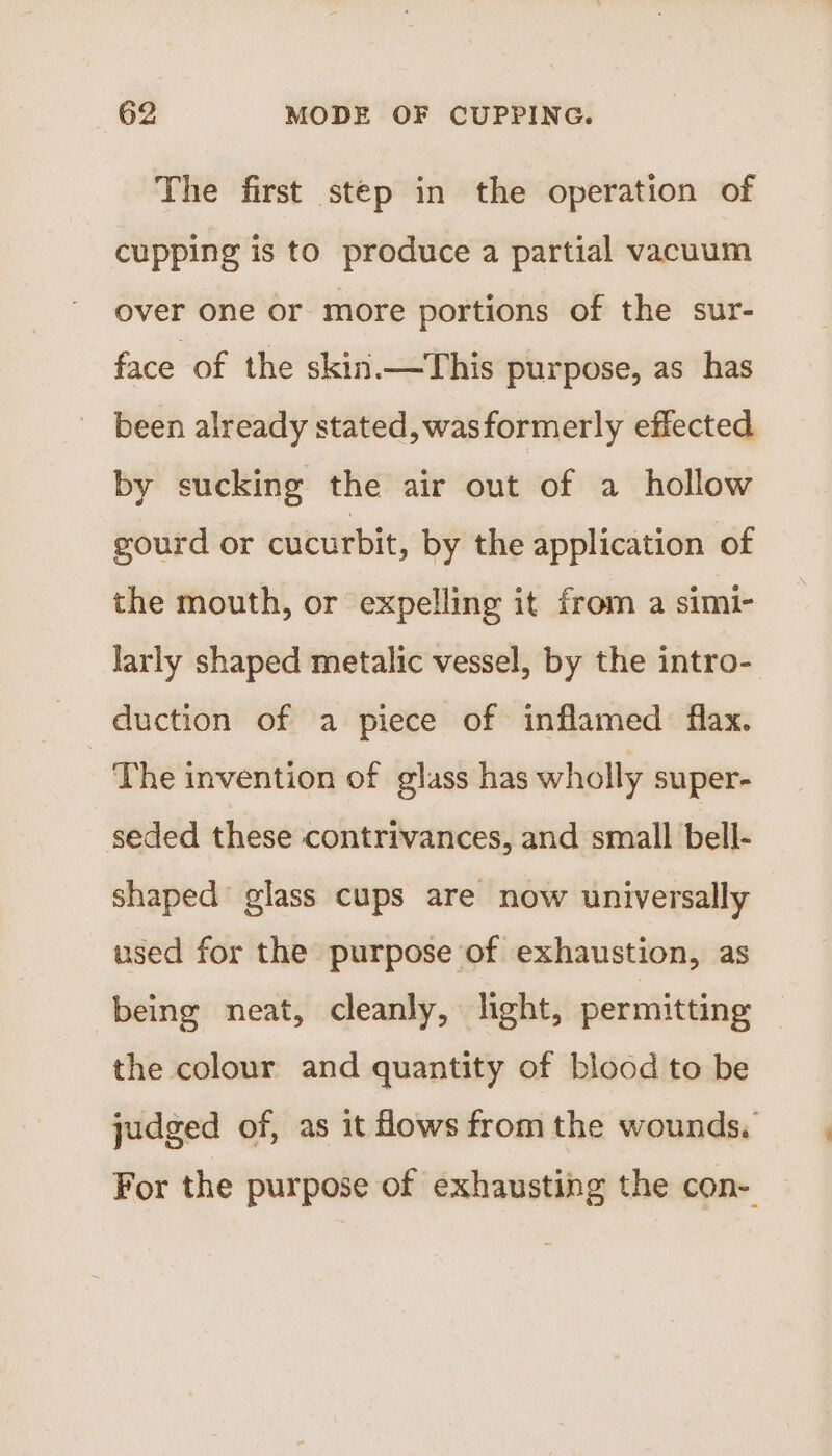 The first step in the operation of cupping is to produce a partial vacuum over one or more portions of the sur- face of the skiri—This purpose, as has been already stated, wasformerly effected by sucking the air out of a hollow gourd or cucurbit, by the application of the mouth, or expelling it from a simi- larly shaped metalic vessel, by the intro- duction of a piece of inflamed flax. The invention of glass has wholly super- seded these contrivances, and small bell- shaped glass cups are now universally used for the purpose of exhaustion, as being neat, cleanly, light, permitting the colour and quantity of blood to be judged of, as it Hows from the wounds. For the purpose of exhausting the con-