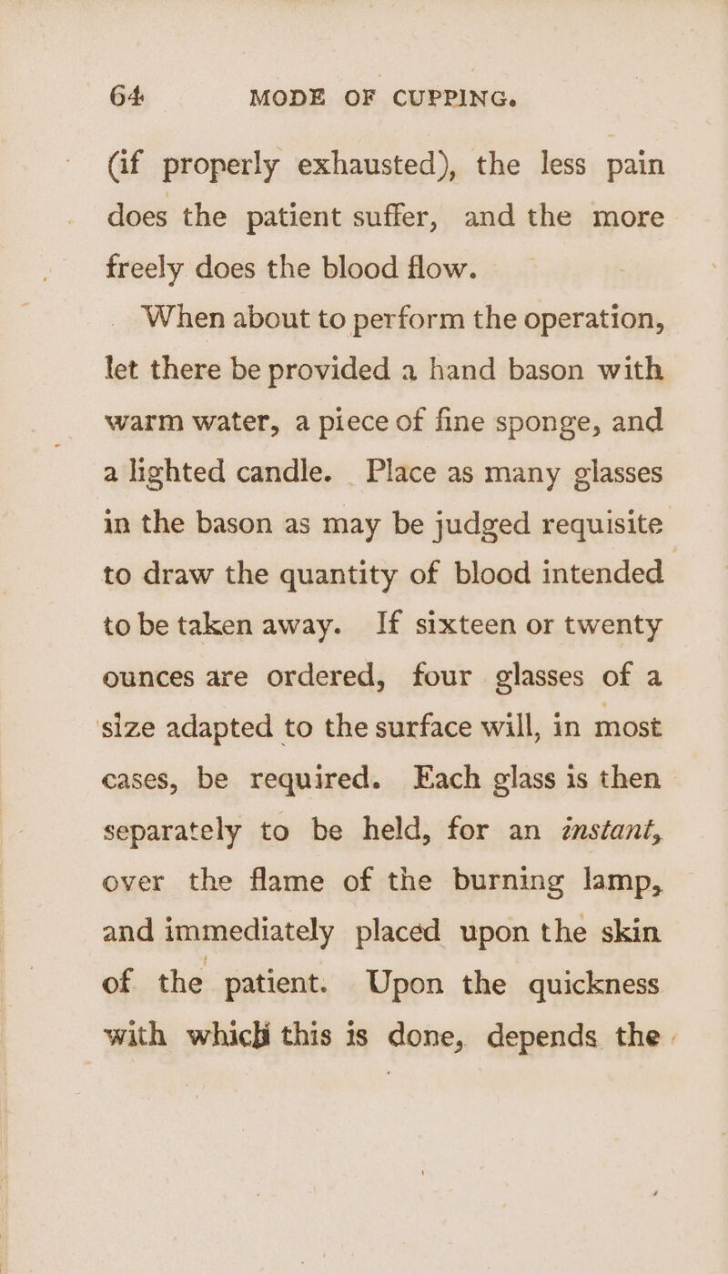 Gif properly exhausted), the less pain does the patient suffer, and the more freely does the blood flow. When about to perform the operation, let there be provided a hand bason with warm water, a piece of fine sponge, and a lighted candle. Place as many glasses in the bason as may be judged requisite to draw the quantity of blood intended | tobe taken away. If sixteen or twenty ounces are ordered, four glasses of a size adapted to the surface will, in most cases, be required. Each glass is then separately to be held, for an zmstant, over the flame of the burning lamp, and immediately placed upon the skin of the patient. Upon the quickness with which this is done, depends the.