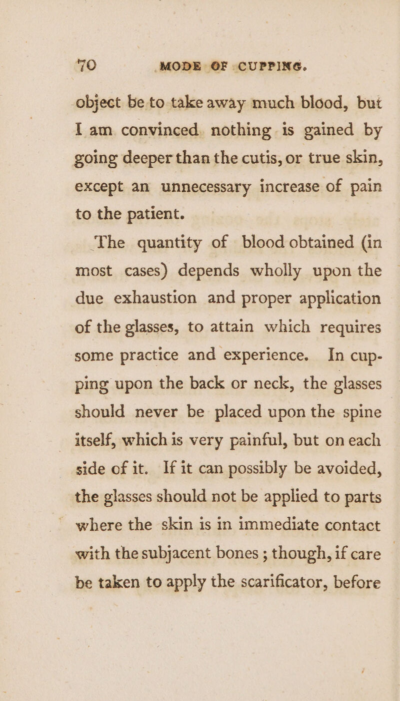 -object be to take away much blood, but I am convinced. nothing is gained by going deeper than the cutis, or true skin, except an unnecessary increase of pain to the patient. ‘The quantity of blood obtained (in most cases) depends wholly upon the due exhaustion and proper application of the glasses, to attain which requires some practice and experience. In cup- ping upon the back or neck, the glasses should never be placed upon the spine itself, which is very painful, but on each side of it. If it can possibly be avoided, the glasses should not be applied to parts - where the skin is in immediate contact with the subjacent bones ; though, if care | be taken to apply the scarificator, before