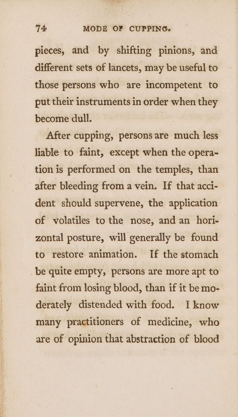 pieces, and by shifting pinions, and different sets of lancets, may be useful to those persons who are incompetent to put their instruments in order when they become dull. ; After cupping, persons are much less liable to faint, except when the opera- tion is performed on the temples, than after bleeding from a vein. If that acci- dent should supervene, the application of volatiles to the nose, and an hori- zontal posture, will generally be found to restore animation. If the stomach be quite empty, persons are more apt to faint from losing blood, than if it be mo- derately distended with food. I know many practitioners of medicine, who are of opinion that abstraction of blood