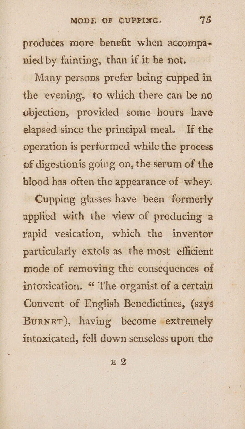 produces more benefit when accompa- nied by fainting, than if it be not. Many persons prefer being cupped in the evening, to which there can be no objection, provided some hours have elapsed since the principal meal. If the operation is performed while the process of digestionis going on, the serum of the blood has often the appearance of whey. Cupping glasses have been formerly applied with the view of producing a rapid vesication, which the inventor particularly extols as the most efficient mode of removing the consequences of intoxication. “ The organist of a certain Convent of English Benedictines, (says Burnet), having become -extremely intoxicated, fell down senseless upon the EZ