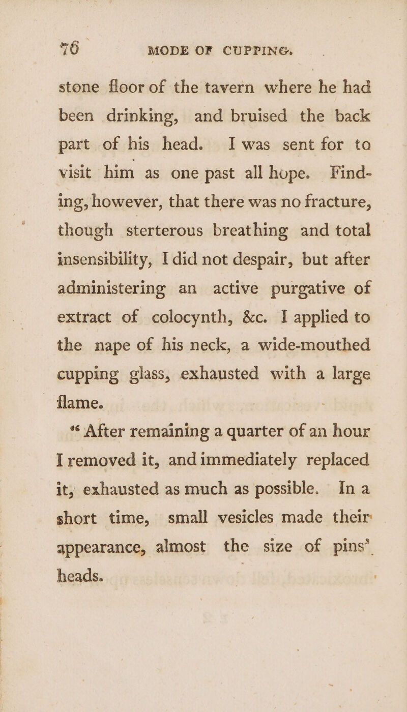 stone floor of the tavern where he had been drinking, and bruised the back part of his head. Iwas sent for to visit him as one past all hope. Find- ing, however, that there was no fracture, though sterterous breathing and total insensibility, I did not despair, but after administering an active purgative of extract of colocynth, &amp;c. I applied to the nape of his neck, a wide-mouthed cupping glass, exhausted with a large - flame. “« After remaining a quarter of an hour I removed it, andimmediately replaced it, exhausted as much as possible. In a short time, small vesicles made their: appearance, almost the size of pins” heads. 7