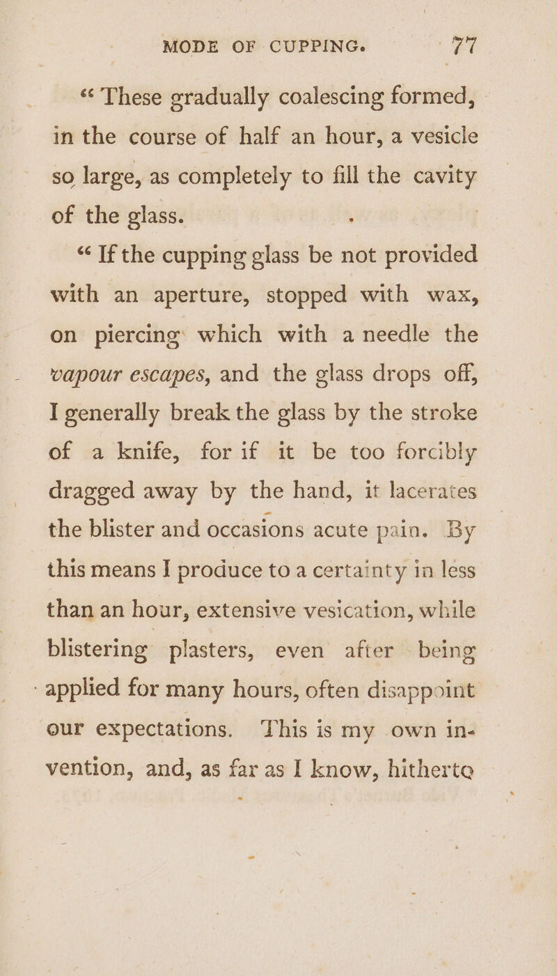 ‘¢ These gradually coalescing formed, in the course of half an hour, a vesicle so large, as completely to fill the cavity of the glass. “If the cupping glass be not provided with an aperture, stopped with wax, on piercing: which with a needle the vapour escapes, and the glass drops off, I generally break the glass by the stroke of a knife, for if it be too forcibly dragged away by the hand, it lacerates the blister and occasions acute pain. By this means | produce toa certainty in less than an hour, extensive vesication, while blistering plasters, even after being ‘applied for many hours, often disappoint our expectations. This is my own in- vention, and, as far as I know, hitherte