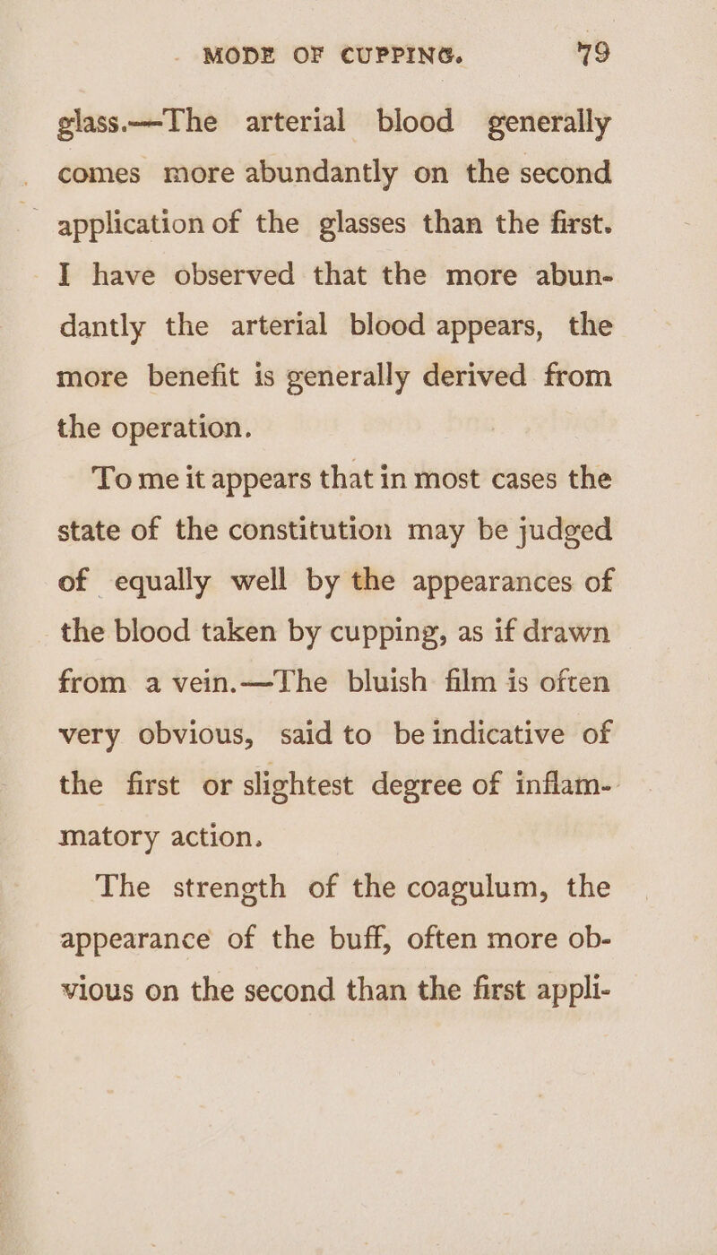 glass.——The arterial blood generally comes more abundantly on the second application of the glasses than the first. I have observed that the more abun- dantly the arterial blood appears, the more benefit is generally derived from the operation. To me it appears that in most cases the state of the constitution may be judged of equally well by the appearances of the blood taken by cupping, as if drawn from a vein.—The bluish film is often very obvious, said to be indicative of the first or slightest degree of inflam. matory action. The strength of the coagulum, the appearance of the buff, often more ob- vious on the second than the first appli-