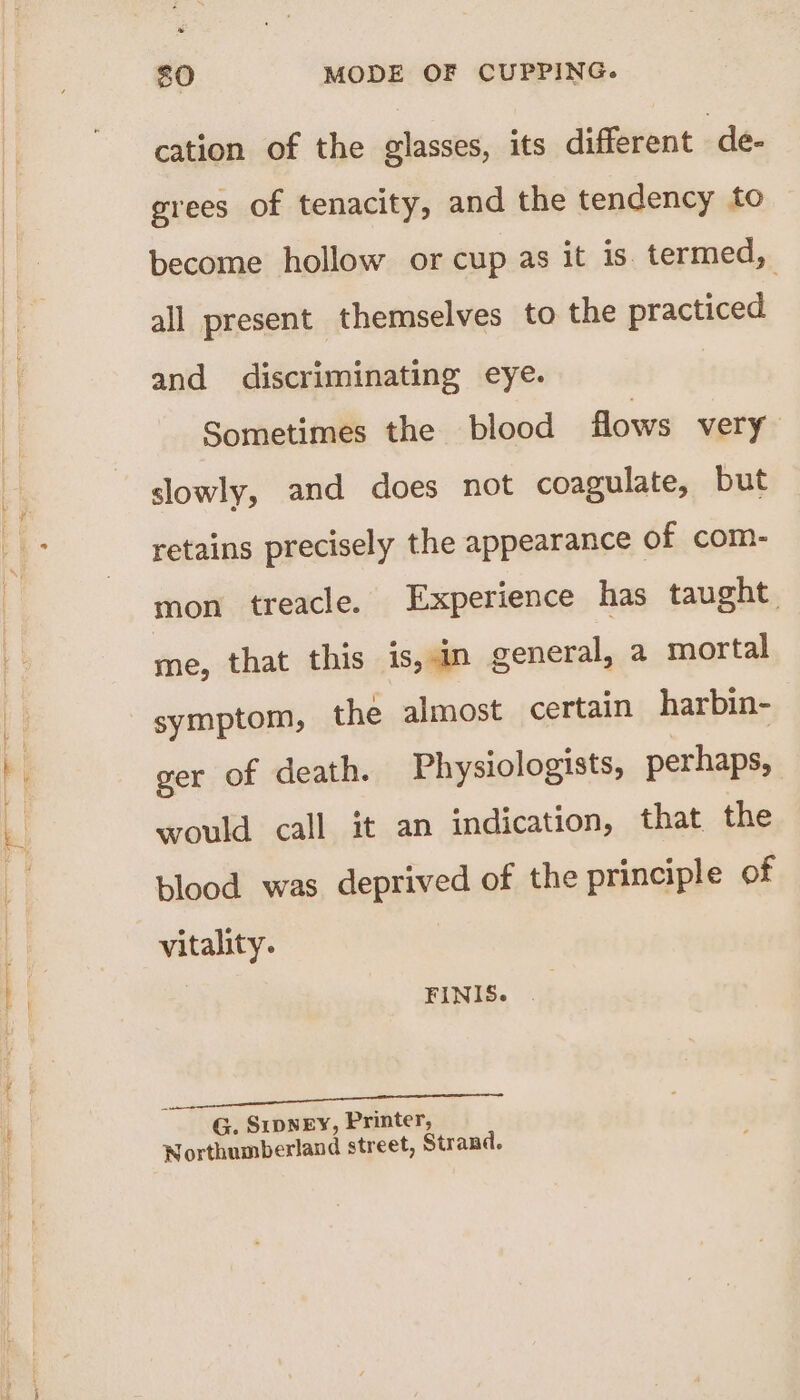 cation of the glasses, its different de. grees of tenacity, and the tendency to become hollow or cup as it is. termed, all present themselves to the practiced and discriminating eye. Sometimes the blood flows very slowly, and does not coagulate, but retains precisely the appearance of com- mon treacle. Experience has taught. me, that this is, an general, a mortal symptom, the almost certain harbin- ger of death. Physiologists, perhaps, would call it an indication, that the plood was deprived of the principle of vitality. FINIS. | G. SripNEY, Printer, Northumberland street, Strand.