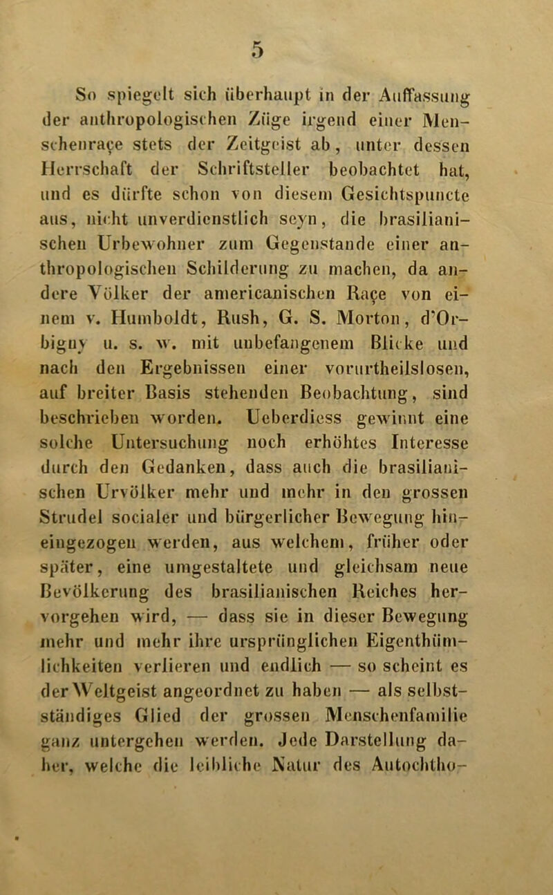 Sn spiegelt sich überhaupt in der Auffassung der anthropologischen Züge irgend einer Men- schenrace stets der Zeitgeist ab, unter dessen Herrschaft der Schriftsteller beobachtet hat, und es dürfte schon von diesem Gesichtspuncte aus, nicht unverdienstlich se)n, die brasiliani- schen Urbewohner zum Gegenstände einer an- thropologischen Schilderung zu machen, da an- dere Völker der americanischen Ra9e von ei- nem v. Humboldt, Rush, G. S. Morton, d’Or- bigu\ u. s. w. mit unbefangenem Blicke und nach den Ergebnissen einer vorurtheilslosen, auf breiter Basis stehenden Beobachtung, sind beschrieben worden. Ucberdiess gewinnt eine solche Untersuchung noch erhöhtes Interesse durch den Gedanken, dass auch die brasiliani- schen Urvölker mehr und mehr in den grossen Strudel socialer und bürgerlicher Bewegung liiti- eingezogen werden, aus welchem, früher oder später, eine umgestaltete und gleichsam neue Bevölkerung des brasilianischen Reiches her- vorgehen wird, — dass sie in dieser Bewegung mehr und mehr ihre ursprünglichen Eigenthiim- lichkeiten verlieren und endlich — so scheint es der Weltgeist angeordnet zu haben — als selbst- ständiges Glied der grossen Menschenfamilie ganz untergehen werden. Jede Darstellung da- her, welche die leibliche Natur des Autochtho-