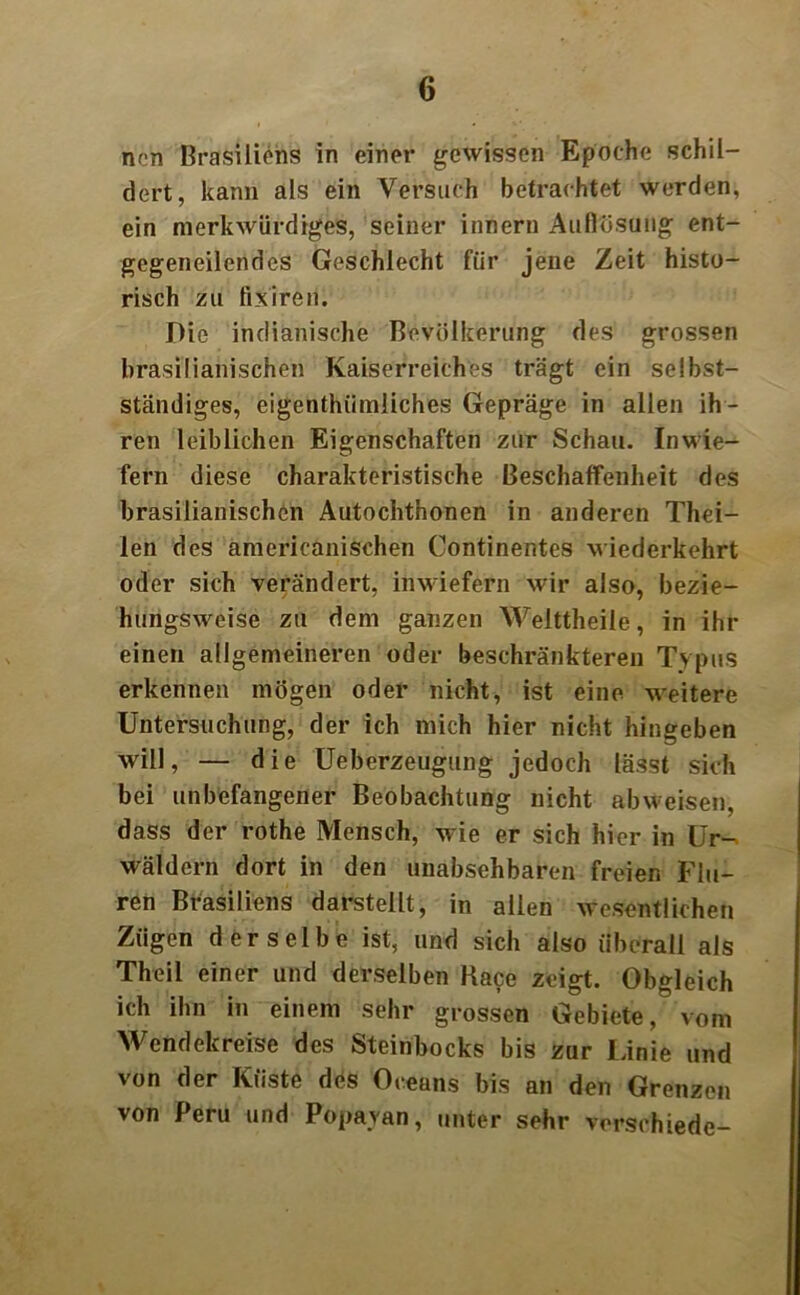 nen Brasiliens in einer gewissen Epoche schil- dert, kann als ein Versuch betrachtet werden, ein merkwürdiges, seiner innern Auflösung ent- gegeneilendes Geschlecht für jene Zeit histo- risch zu fixiren. Die indianische Bevölkerung des grossen brasilianischen Kaiserreiches trägt ein selbst- ständiges, eigentümliches Gepräge in allen ih- ren leiblichen Eigenschaften zur Schau. Inwie- fern diese charakteristische Beschaffenheit des brasilianischen Autochthonen in anderen Thei- len des americanischen Continentes wiederkehrt oder sich verändert, inwiefern wir also, bezie- hungsweise zu dem ganzen Welttheile, in ihr einen allgemeineren oder beschränkteren Typus erkennen mögen oder nicht, ist eine weitere Untersuchung, der ich mich hier nicht hingeben will, — die Ueberzeugung jedoch lässt sich bei unbefangener Beobachtung nicht abweisen, dass der rothe Mensch, wie er sich hier in Ur- wäldern dort in den unabsehbaren freien Flu- ren Brasiliens darstellt, in allen wesentlichen Zügen derselbe ist, und sich also überall als Theil einer und derselben Kace zeigt. Obgleich ich ihn in einem sehr grossen Gebiete, vom Wendekreise des Steinbocks bis zur Linie und von der Küste des Oceans bis an den Grenzen von Peru und Popayan, unter sehr verschiede-