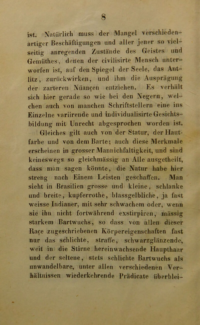 ist. Natürlich muss der Mangel verschieden- artiger Beschäftigungen und aller jener so viel- seitig anregenden Zustände des Geistes und Gemiithes, denen der civilisirte Mensch unter- worfen ist, auf den Spiegel der Seele, das Ant- litz, zurückwirken, und ihm die Ausprägung der zarteren Nuancen entziehen. Es verhält sich hier gerade so wie bei den Negern, wel- chen auch von manchen Schriftstellern eine ins Einzelne variirende und iudividualisirteGesichts- bildung mit Unrecht abgesprochen worden ist. Gleiches gilt auch von der Statur, der Haut- farbe und von dem Barte; auch diese Merkmale erscheinen in grosser Mannichfaltigkeit, und sind keineswegs so gleichmässig an Alle ausgetheilt, dass man sagen könnte, die Natur habe hier streng nach Einem Leisten geschaffen. Man sieht in Brasilien grosse und kleine, schlanke und breite, kupferrothe, blassgelbliche, ja fast weisse Indianer, mit sehr schwachem oder, wenn sie ihn nicht fortwährend exstirpiren, massig starkem Bartwuchs, so dass von allen dieser Race zugeschriebenen Körpereigenschaften fast nur das schlichte, straffe, schwarzglänzende, weit in die Stirne hereinwachsende Haupthaar und der seltene, stets schlichte Bartwuchs als unwandelbare, unter allen verschiedenen Ver- hältnissen wiederkehrende Prädicate überblei-