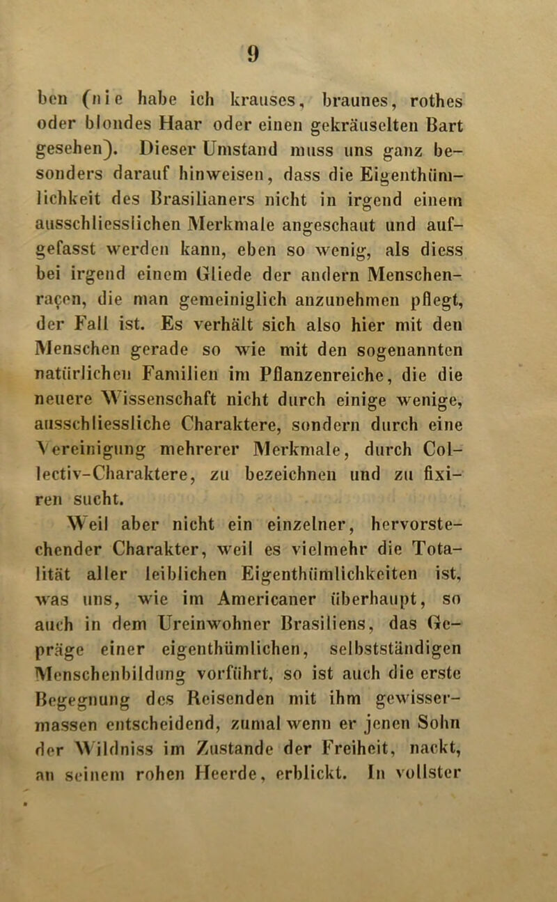 bcn (n i e habe ich krauses, braunes, rothes oder blondes Haar oder einen gekräuselten Bart gesehen). Dieser Umstand muss uns ganz be- sonders darauf hinweisen, dass die Eigentüm- lichkeit des Brasilianers nicht in irgend einem ausschliesslichen Merkmale angeschaut und auf- gefasst werden kann, eben so wenig, als diess bei irgend einem Gliede der andern Menschen- racen, die man gemeiniglich anzunehmen pflegt, der Fall ist. Es verhält sich also hier mit den Menschen gerade so wie mit den sogenannten natürlichen Familien im Pflanzenreiche, die die neuere M issenschaft nicht durch einige wenige, ausschliessliche Charaktere, sondern durch eine Vereinigung mehrerer Merkmale, durch Col- lectiv-Charaktere, zu bezeichnen und zu fixi- ren sucht. Weil aber nicht ein einzelner, hervorste- chender Charakter, weil es vielmehr die Tota- lität aller leiblichen Eigenthiimlichkeiten ist, Avas uns, MÜe im Americaner überhaupt, so auch in dem UreinMrohner Brasiliens, das Ge- präge einer eigentümlichen, selbstständigen Menschenbildung vorführt, so ist auch die erste Begegnung des Reisenden mit ihm geMisser- massen entscheidend, zumal wenn er jenen Sohn der Wildniss im Zustande der Freiheit, nackt, an seinem rohen Heerde, erblickt. In vollster