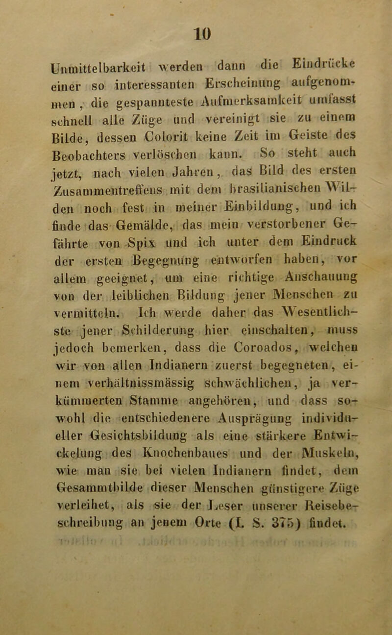 Unmittelbarkeit werden dann die Eindrücke einer so interessanten Erscheinung aufgenom- men , die gespannteste Aufmerksamkeit umfasst schnell alle Züge und vereinigt sie zu einem Bilde, dessen Colorit keine Zeit im Geiste des Beobachters verlöschen kann. So steht auch jetzt, nach vielen Jahren, das Bild des ersten Zusammentreffens mit dem brasilianischen M il- den noch fest in meiner Einbildung, und ich finde das Gemälde, das mein verstorbener Ge- fährte von Spix und ich unter dem Eindruck der ersten Begegnung entworfen haben, vor allem geeignet, um eine richtige Anschauung von der leiblichen Bildung jener Menschen zu vermitteln. Ich werde daher das W esentlich- ste jener Schilderung hier einschalten, muss jedoch bemerken, dass die Coroados, weichen wir von allen Indianern zuerst begegneten, ei- nem verhaltnissmässig schwächlichen, ja ver- kümmerten Stamme angehören, und dass so- wohl die entschiedenere Ausprägung individu- eller Gesichtsbildung als eine stärkere Entwi- ckelung des Knochenbaues und der Muskeln, wie man sie bei vielen Indianern findet, dem Gesammtbilde dieser Menschen günstigere Züge verleihet, als sie der Leser unserer Reisebe- schreibung an jenem Orte (I. S. 375) findet.