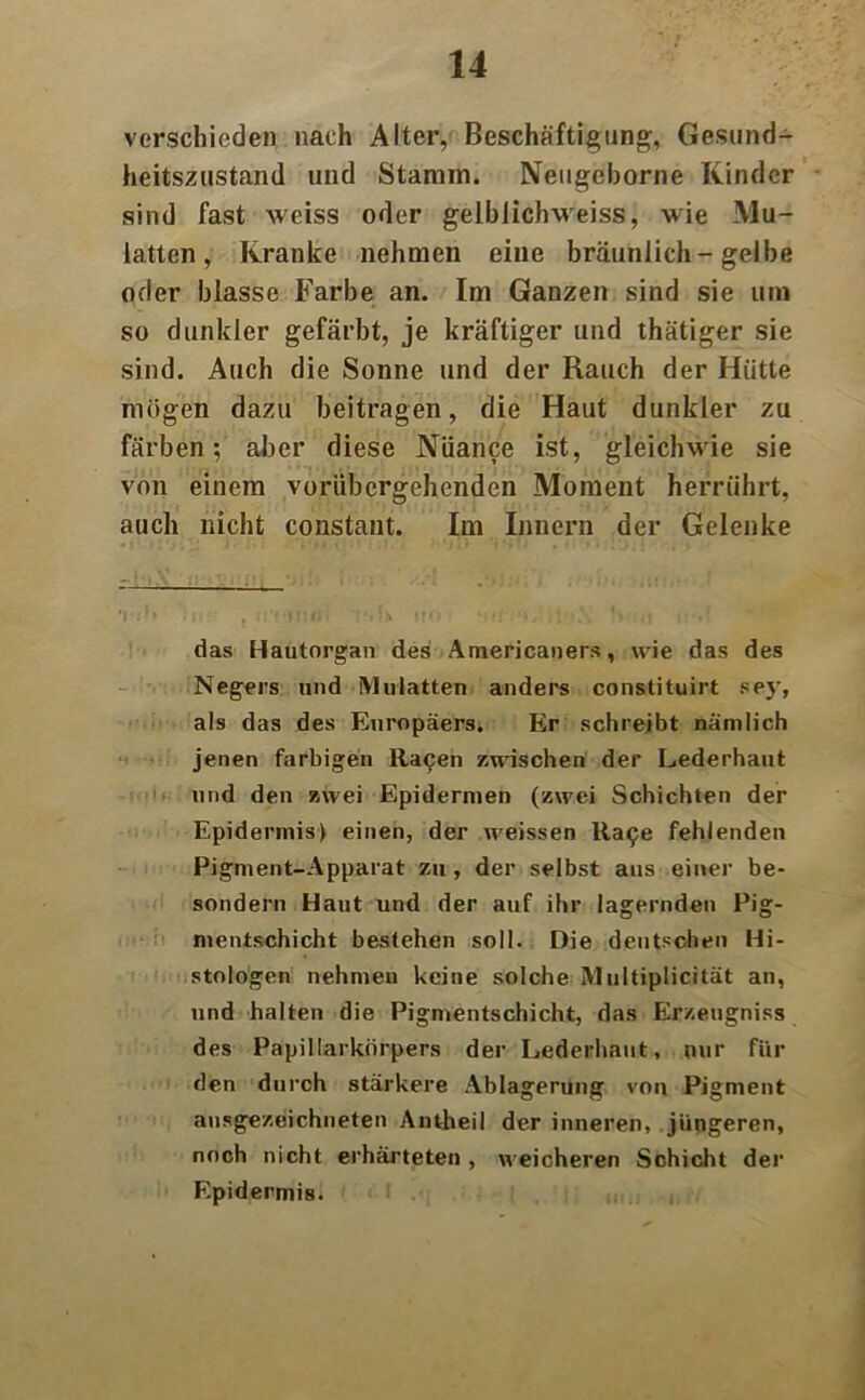 verschieden nach Alter, Beschäftigung, Gesund- heitszustand und Stamm. Neugeborne Kinder sind fast weiss oder gelblichweiss, wie Mu- latten, Kranke nehmen eine bräunlich-gelbe oder blasse Farbe an. Im Ganzen sind sie um so dunkler gefärbt, je kräftiger und thätiger sie sind. Auch die Sonne und der Rauch der Hütte mögen dazu beitragen, die Haut dunkler zu färben; aber diese Nuance ist, gleichwie sie von einem vorübergehenden Moment herrührt, auch nicht constant. Im Innern der Gelenke das Hautorgan des Americaners, wie das des Negers und Mulatten anders constituirt sey, als das des Europäers. Er schreibt nämlich jenen farbigen Racen zwischen der Lederhaut und den zwei Epidermen (zwei Schichten der Epidermis) einen, der weissen Ra^e fehlenden Pigment-Apparat zu, der selbst aus einer be- sondern Haut und der auf ihr lagernden Pig- mentschicht bestehen soll. Die deutschen Hi- stologen nehmen keine solche Multiplicität an, und halten die Pigmentschicht, das Erzeugniss des Papillarkörpers der Lederhaut, nur für den durch stärkere Ablagerung von Pigment ausgezeichneten Antheil der inneren, jüngeren, noch nicht erhärteten , weicheren Schicht der Epidermis.