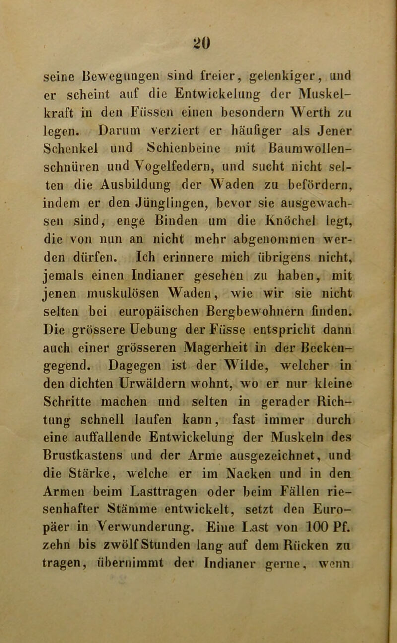 seine Bewegungen sind freier, gelenkiger, und er scheint auf die Entwickelung der Muskel- kraft in den Füssen einen besondern Werth zu legen. Darum verziert er häufiger als Jener Schenkel und Schienbeine mit Baumwollen- schnüren und Vogelfedern, und sucht nicht sel- ten die Ausbildung der Waden zu befördern, indem er den Jünglingen, bevor sie ausgewach- sen sind, enge Binden um die Knöchel legt, die von nun an nicht mehr abgenommen wer- den dürfen. Ich erinnere mich übrigens nicht, jemals einen Indianer gesehen zu haben, mit jenen muskulösen Waden, wie wir sie nicht selten bei europäischen Bergbewohnern finden. Die grössere Uebung der Fiisse entspricht dann auch einer grösseren Magerheit in der Becken- gegend. Dagegen ist der Wilde, welcher in den dichten Urwäldern wohnt, wo er nur kleine Schritte machen und selten in gerader Rich- tung schnell laufen kann, fast immer durch eine auffallende Entwickelung der Muskeln des Brustkastens und der Arme ausgezeichnet, und die Stärke, welche er im Nacken und in den Armen beim Lasttragen oder beim Fällen rie- senhafter Stämme entwickelt, setzt den Euro- päer in Verwunderung. Eine Last von 100 Pf. zehn bis zwölf Stunden lang auf dem Rücken zu tragen, übernimmt der Indianer gerne, wenn