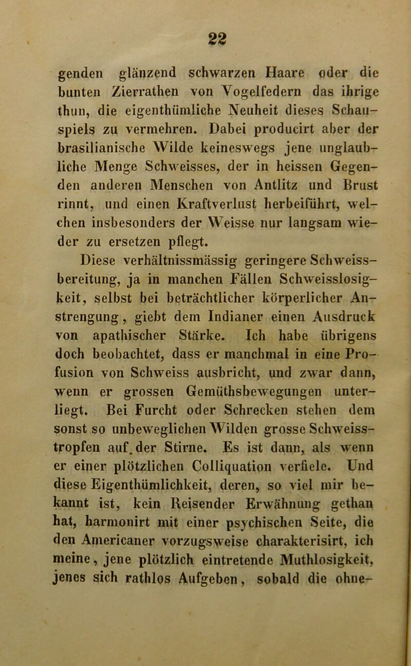 genden glänzend schwarzen Haare oder die bunten Zierrathen von Yogelfedern das ihrige thun, die eigentümliche Neuheit dieses Schau- spiels zu vermehren. Dabei producirt aber der brasilianische Wilde keineswegs jene unglaub- liche Menge Schweisses, der in heissen Gegen- den anderen Menschen von Antlitz und Brust rinnt, und einen Kraftverlust herbeiführt, wel- chen insbesonders der Weisse nur langsam wie- der zu ersetzen pflegt. Diese verhältnissmässig geringere Schweiss- bereitung, ja in manchen Fällen Schweisslosig- keit, selbst bei beträchtlicher körperlicher An- strengung , giebt dem Indianer eiuen Ausdruck von apathischer Stärke. Ich habe übrigens doch beobachtet, dass er manchmal in eine Pro- fusion von Schweiss ausbricht, und zwar dann, wenn er grossen Gemüthsbewegungen unter- liegt. Bei Furcht oder Schrecken stehen dem sonst so unbeweglichen Wilden grosse Schweiss- tropfen auf. der Stirne. Es ist dann, als wenn er einer plötzlichen Colliquation verfiele. Und diese Eigenthümlichkeit, deren, so viel mir be- kannt ist, kein Reisender Erwähnung gethan hat, harmonirt mit einer psychischen Seite, die den Americaner vorzugsweise charakterisirt, ich meine, jene plötzlich eintretende Mutlosigkeit, jenes sich rathlos Aufgeben, sobald die ohne-