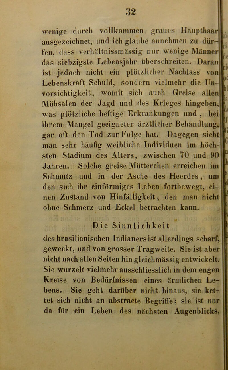 wenige durch vollkommen graues Haupthaar ausgezeichnet, und ich glaube annehmen zu dür- fen, dass verhältnissrnässig nur wenige Männer das siebzigste Lebensjahr überschreiten. Daran ist jedoch nicht ein plötzlicher Nachlass von Lebenskraft Schuld, sondern vielmehr die Un- vorsichtigkeit, womit sich auch Greise allen Mühsalen der Jagd und des Krieges hingeben, was plötzliche heftige Erkrankungen und , bei ihrem Mangel geeigneter ärztlicher Behandlung, gar oft den Tod zur Folge hat. Dagegen sieht man sehr häufig weibliche Individuen im höch- sten Stadium des Alters, zwischen 70 und 90 Jahren. Solche greise Mütterchen erreichen im Schmutz und in der Asche des Heerdes, um den sich ihr einförmiges Leben fortbewegt, ei- nen Zustand von Hinfälligkeit, den man nicht ohne Schmerz und Eckel betrachten kann. tii [1 ■i dt bi ja i 1 I * y ü h \ Die Sinnlichkeit des brasilianischen Indianers ist allerdings scharf, geweckt, und von grosser Tragweite. Sie ist aber nicht nach allen Seiten hin gleichmässig entwickelt. Sie wurzelt vielmehr ausschliesslich in dem engen Kreise von Bedürfnissen eines ärmlichen Le- bens. Sie geht darüber nicht hinaus, sie ket- tet sich nicht an abstracte Begriffe; sie ist nur da für ein Leben des nächsten Augenblicks,