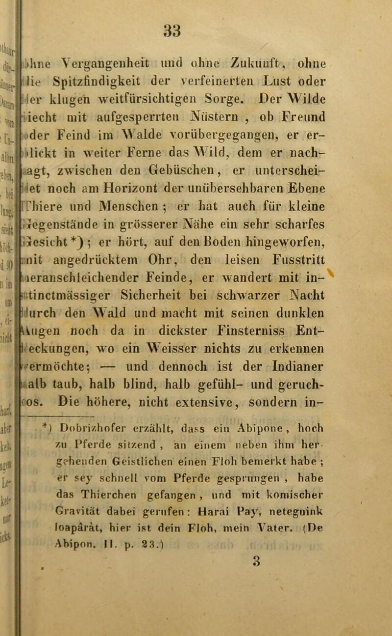 ä% Daun ’an ! ki H si'll lioi 4 0 n in ihne Ycrgangenheit und ohne Zukunft, ohne lie Spitzfindigkeit der verfeinerten Lust oder 4er klugen weitfürsichtigen Sorge. Der Wilde iecht mit aufgesperrten Nüstern , ob Freund [, 'der Feind im Walde vorübergegangen, er er- dicht in weiter Ferne das W ild, dem er nach- agt, zwischen den Gebüschen, er unterschei- det noch am Horizont der unübersehbaren Ebene Thiere und Menschen ; er hat auch für kleine Gegenstände in grösserer Nähe ein sehr scharfes Gesicht*)*, er hört, auf den Boden hingeworfen, nit angedrücktem Ohr, den leisen Fusstritt leranschleichender Feinde, er wandert mit in- i :tinctmässiger Sicherheit bei schwarzer Nacht durch den Wald und macht mit seinen dunklen (| Uugen noch da in dickster Finsterniss Ent- 1 eckungen, wo ein Weisser nichts zu erkennen 'ermöchte-, — und dennoch ist der Indianer alb taub, halb blind, halb gefühl- und geruch- los. Die höhere, nicht extensive, sondern in- al: kefc- !$• Lr U' »5f *) Dobri/.hofer erzählt, dass ein Abipone, hoch zu Pferde sitzend , an einem neben ihm her gehenden Geistlichen einen Floh bemerkt habe ; er sey schnell vom Pferde gesprungen , habe das Thierchen gefangen , und mit komischer Gravität dabei gerufen: Harai Pay, neteguink loapärät, hier ist dein Floh, mein Vater. (De Abipon. II. p. 23.) 3