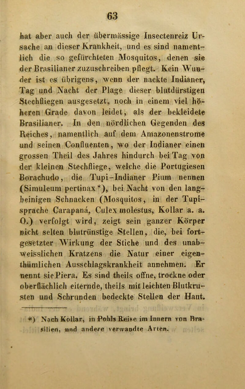 hat aber auch der übermässige Insectenreiz Ur- sache an dieser Krankheit, und es sind nament- lich die so gefürchteten Mosquitos, denen sie der Brasilianer zuzuschreiben pflegt. Kein Wun- der ist es übrigens, wenn der nackte Indianer, Tag und Nacht der Plage dieser blutdürstigen Stechfliegen ausgesetzt, noch in einem viel hö- heren Grade davon leidet, als der bekleidete Brasilianer. In den nördlichen Gegenden des Reiches, namentlich auf dem Amazonenstrome und seinen Confluenten, wo der Indianer einen grossen Theil des Jahres hindurch bei Tag von der kleinen Stechfliege, welche die Portugiesen Borachudo, die Tupi-Indianer Piurn nennen (Simuleum pertinax*), bei Nacht von den lang- beinigen Schnacken (Mosquitos, in der Tupi- sprache Carapanä, Culex molestus, Kollar a. a. 0.) verfolgt wird, zeigt sein ganzer Körper Dicht selten blutrünstige Stellen, die, bei fort- gesetzter Wirkung der Stiche und des unab- weisslichen Kratzens die Natur einer eigen- thümlichen Ausschlagskrankheit annehmen. Er nennt siePiera. Es sind theils offne, trockne oder oberflächlich eiternde, theils mit leichten Blutkru- sten und Schrunden bedeckte Stellen der Haut. *) Nach Kollar, in Pohls Reise im Innern von Bra- silien, und andere verwandte Alten.