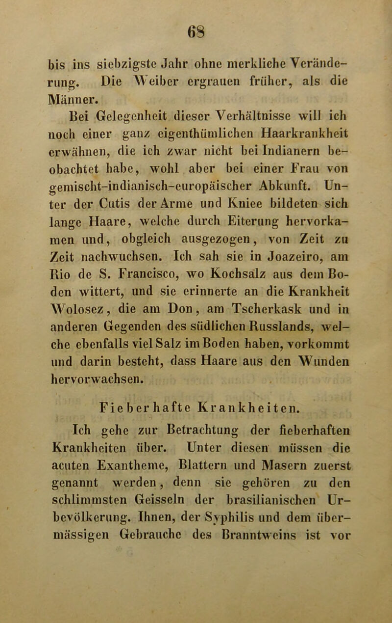 m bis ins siebzigste Jahr ohne merkliche Verände- rung. Die Weiber ergrauen früher, als die Männer. Bei Gelegenheit dieser Verhältnisse will ich noch einer ganz eigentümlichen Haarkrankheit erwähnen, die ich zwar nicht bei Indianern be- obachtet habe, wohl aber bei einer Frau von gemischt-indianisch-europäischer Abkunft. Un- ter der Cutis der Arme und Kiiiee bildeten sich lange Haare, welche durch Eiterung hervorka- men und, obgleich ausgezogen, von Zeit zu Zeit nachwuchsen. Ich sah sie in Joazeiro, am Rio de S. Francisco, wo Kochsalz aus dem Bo- den wittert, und sie erinnerte an die Krankheit Wolosez, die am Don, am Tscherkask und in anderen Gegenden des südlichen Russlands, wel- che ebenfalls viel Salz im Boden haben, vorkommt und darin besteht, dass Haare aus den Wunden hervorwachsen. Fi e b er h a fte Krankheiten. Ich gehe zur Betrachtung der fieberhaften Krankheiten über. Unter diesen müssen die acuten Exantheme, Blattern und Masern zuerst genannt werden, denn sie gehören zu den schlimmsten Geissein der brasilianischen Ur- bevölkerung. Ihnen, der Syphilis und dem über- mässigen Gebrauche des Branntweins ist vor