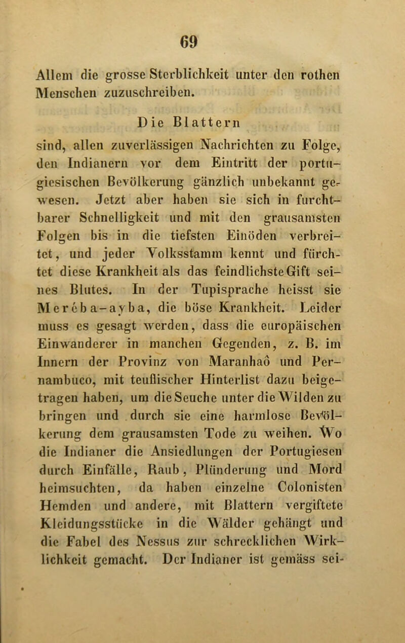 Allem die grosse Sterblichkeit unter den rothen Menschen zuzuschreiben. Die Blattern sind, allen zuverlässigen Nachrichten zu Folge, den Indianern vor dem Eintritt der portu- giesischen Bevölkerung gänzlich unbekannt ge.- wesen. Jetzt aber haben sie sich in furcht- barer Schnelligkeit und mit den grausamsten Folgen bis in die tiefsten Einöden verbrei- tet, und jeder Yolksstamm kennt und fürch- tet diese Krankheit als das feindlichste Gift sei- nes Blutes. In der Tupisprache heisst sie Mereba-ayba, die böse Krankheit. Leider muss es gesagt werden, dass die europäischen Einwanderer in manchen Gegenden, z. B. im Innern der Provinz von Maranhaö und Pcr- nambuco, mit teuflischer Hinterlist dazu beige- tragen haben, um die Seuche unter die Wilden zu bringen und durch sie eine harmlose Bevöl- kerung dem grausamsten Tode zu weihen. Wo die Indianer die Ansiedlungen der Portugiesen durch Einfälle, Raub, Plünderung und Mord heimsuchten, da haben einzelne Colonisten Hemden und andere, mit Blattern vergiftete Kleidungsstücke in die Wälder gehängt und die Fabel des Nessus zur schrecklichen Wirk- lichkeit gemacht. Der Indianer ist gemäss sei-