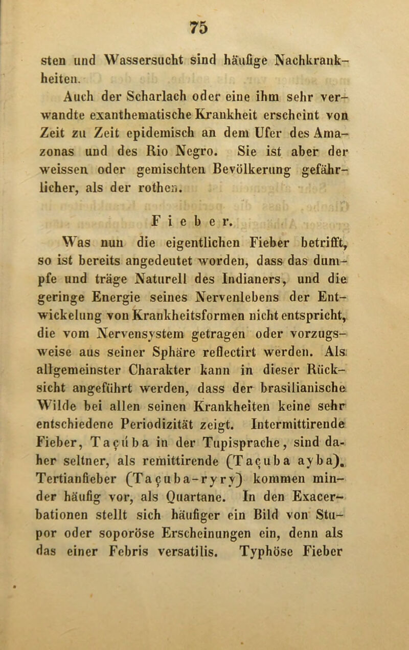 sten und Wassersucht sind häufige Nachkrank- heiten. Auch der Scharlach oder eine ihm sehr ver- wandte exanthematische Krankheit erscheint von Zeit zu Zeit epidemisch an dem Ufer des Ama- zonas und des Rio Ncgro. Sie ist aber der weissen oder gemischten Bevölkerung gefähr- licher, als der rothen. Fieber. Was nun die eigentlichen Fieber betrifft, so ist bereits angedeutet worden, dass das dum- pfe und träge Naturell des Indianers, und die geringe Energie seines Nervenlebens der Ent- wickelung von Krankheitsformen nicht entspricht, die vom Nervensystem getragen oder vorzugs- weise aus seiner Sphäre reflectirt werden. Als. allgemeinster Charakter kann in dieser Rück- sicht angeführt werden, dass der brasilianische Wilde bei allen seinen Krankheiten keine sehr entschiedene Periodizität zeigt. Intermittirende Fieber, Tacüba in der Tupisprache, sind da- her seltner, als remittirende (Tacuba ayba). Tertianfieber (Ta c u b a-ry ry) kommen min- der häufig vor, als Quartane. In den Exacer- bationen stellt sich häufiger ein Bild von Stu- por oder soporöse Erscheinungen ein, denn als das einer Fcbris versatilis. Typhöse Fieber