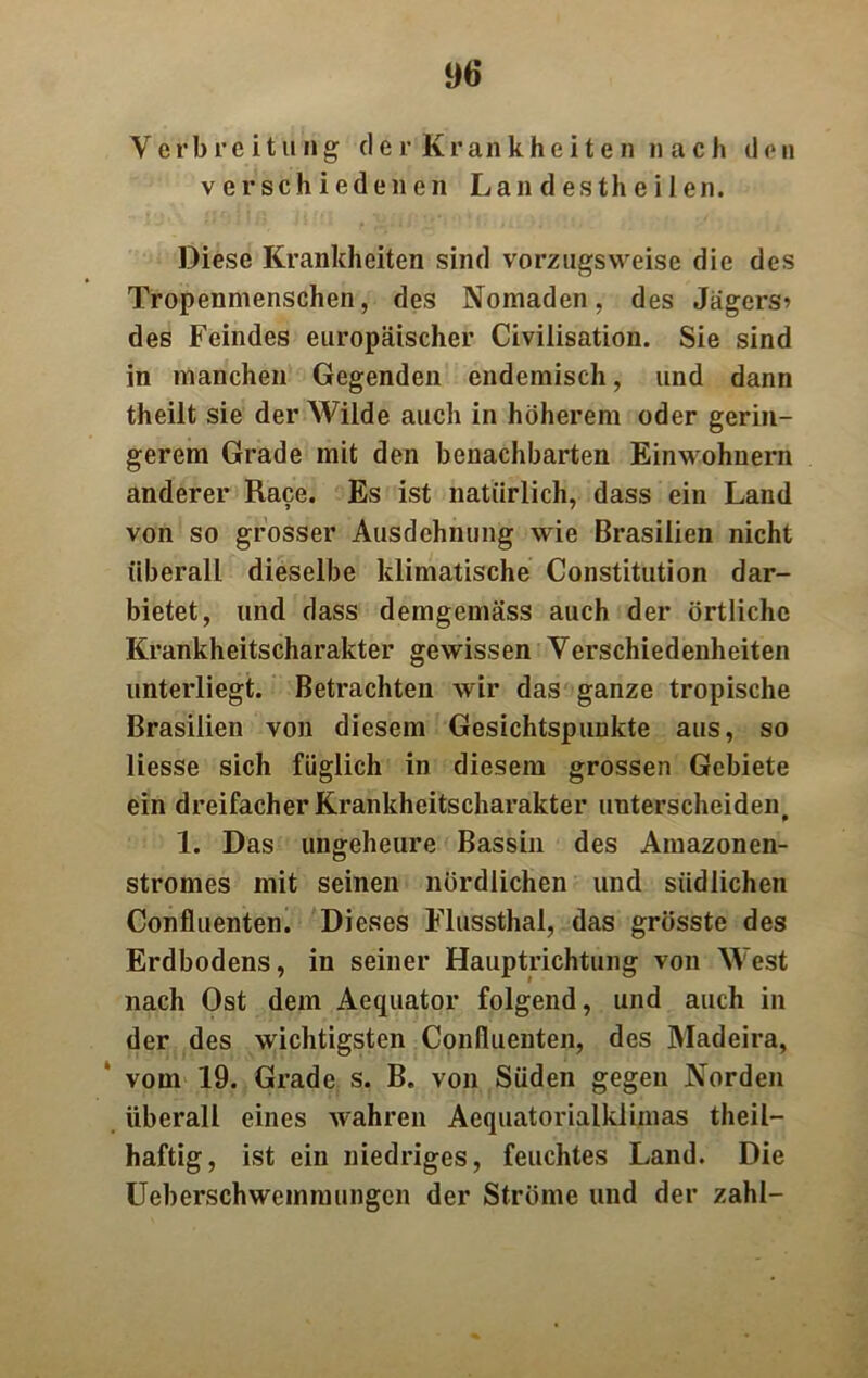 Verbreitung tl e r K r an k h e i t e n nach den verschiedenen Lan d es th e i 1 en. Diese Krankheiten sind vorzugsweise die des Tropenmenschen, des Nomaden, des Jagers* des Feindes europäischer Civilisation. Sie sind in manchen Gegenden endemisch, und dann theilt sie der Wilde auch in höherem oder gerin- gerem Grade mit den benachbarten Einwohnern anderer Race. Es ist natürlich, dass ein Land von so grosser Ausdehnung wie Brasilien nicht überall dieselbe klimatische Constitution dar- bietet, und dass demgemäss auch der örtliche Krankheitscharakter gewissen Verschiedenheiten unterliegt. Betrachten wir das ganze tropische Brasilien von diesem Gesichtspunkte aus, so Hesse sich füglich in diesem grossen Gebiete ein dreifacher Krankheitscharakter unterscheiden, 1. Das ungeheure Bassin des Amazonen- stromes mit seinen nördlichen und südlichen Confluenten. Dieses Flussthal, das grösste des Erdbodens, in seiner Hauptrichtung von West nach Ost dem Aequator folgend, und auch in der des wichtigsten Confluenten, des Madeira, vom 19. Grade s. B. von Süden gegen Norden überall eines wahren Aequatorialklimas theil— haftig, ist ein niedriges, feuchtes Land. Die Ueberschwemmungen der Ströme und der zahl-