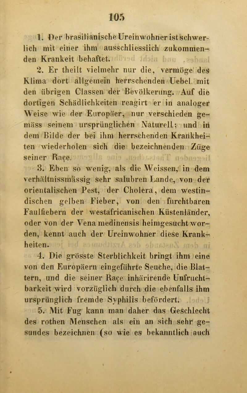 1. Der brasilianische Ureinwohner ist schwer- lich mit einer ihm ausschliessiich zukommen- den Krankeit behaftet. 2. Er theilt vielmehr nur die, vermöge des Klima dort allgemein herrschenden Uebel mit den übrigen Classen der Bevölkerung. Auf die dortigen Schädlichkeiten reagirt er in analoger Weise wie der Europäer, nur verschieden ge- mäss seinem ursprünglichen Naturell-, und in dem Bilde der bei ihm herrschenden Krankhei- ten wiederholen sich die bezeichnenden Züge seiner Race. 3. Eben so wenig, als die Weissen, in dem verhältnissmässig sehr salubren Lande, von der orientalischen Pest, der Cholera, dem westin- dischen gelben Fieber, von den furchtbaren Faulfiebern der westafricanischen Küstenländer, oder von der Vena medinensis heimgesucht wor- den, kennt auch der Ureinwohner diese Krank- heiten. 4. Die grösste Sterblichkeit bringt ihm eine von den Europäern eingeführte Seuche, die Blat- tern, und die seiner Race inhärirende Unfrucht- barkeit wird vorzüglich durch die ebenfalls ihm ursprünglich fremde Syphilis befördert. 5. Mit Fug kann man daher das Geschlecht des rothen Menschen als ein an sich sehr ge- sundes bezeichnen (so wie es bekanntlich auch