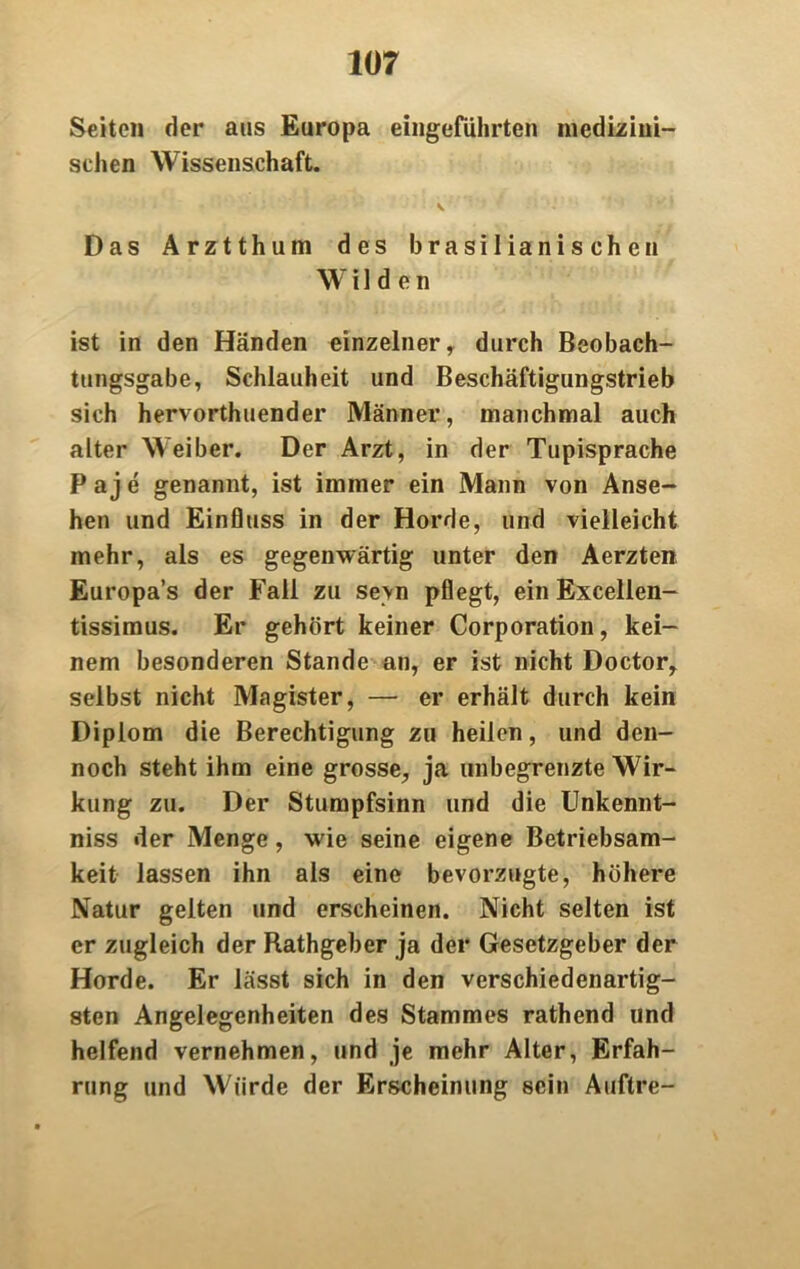 Seiten der aus Europa eingeführten medizini- schen Wissenschaft. Das Arztthum des brasilianischen Wilden ist in den Händen einzelner, durch Beobach- tungsgabe, Schlauheit und Beschäftigungstrieb sich hervorthuender Männer, manchmal auch alter Weiber. Der Arzt, in der Tupisprache P a j e genannt, ist immer ein Mann von Anse- hen und Einfluss in der Horde, und vielleicht mehr, als es gegenwärtig unter den Aerzten Europa’s der Fall zu sevn pflegt, ein Excellen- tissimus. Er gehört keiner Corporation, kei- nem besonderen Stande an, er ist nicht Doctor, selbst nicht Magister, — er erhält durch kein Diplom die Berechtigung zu heilen, und den- noch steht ihm eine grosse, ja unbegrenzte Wir- kung zu. Der Stumpfsinn und die Unkennt- niss der Menge, wie seine eigene Betriebsam- keit lassen ihn als eine bevorzugte, höhere Natur gelten und erscheinen. Nicht selten ist er zugleich der Rathgeber ja der Gesetzgeber der Horde. Er lässt sich in den verschiedenartig- sten Angelegenheiten des Stammes rathend und helfend vernehmen, und je mehr Alter, Erfah- rung und Würde der Erscheinung sein Auftre-