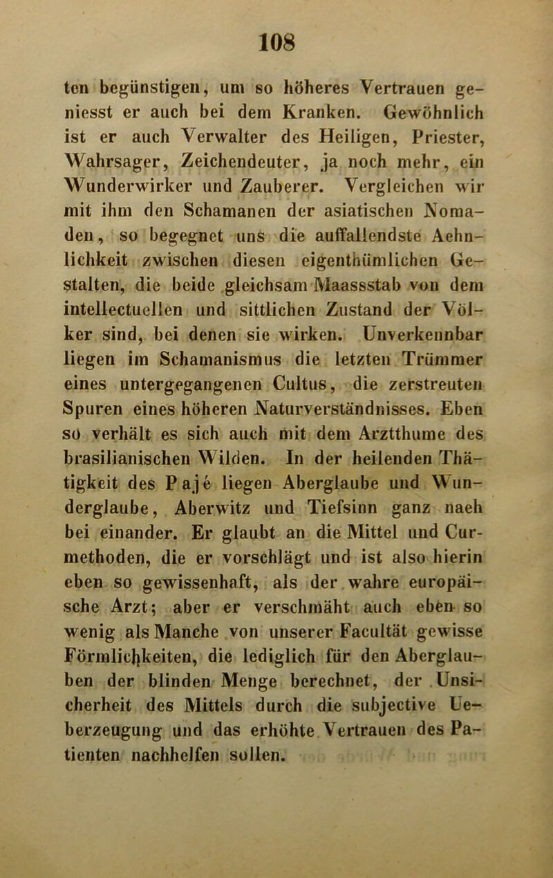 teil begünstigen, um so höheres Vertrauen ge- niesst er auch bei dem Kranken. Gewöhnlich ist er auch Verwalter des Heiligen, Priester, Wahrsager, Zeichendeuter, ja noch mehr, ein Wunderwirker und Zauberer. Vergleichen wir mit ihm den Schamanen der asiatischen Noma- den , so begegnet uns die auffallendste Aehn- lichkeit zwischen diesen eigenthümlichen Ge- stalten, die beide gleichsam Maassstab von dem inteliectuellen und sittlichen Zustand der Völ- ker sind, bei denen sie wirken. Unverkennbar liegen im Schamanismus die letzten Trümmer eines untergegangenen Cultus, die zerstreuten Spuren eines höheren Naturverständnisses. Eben so verhält es sich auch mit dem Arzttlmme des brasilianischen Wilden. In der heilenden Thä- tigkeit des Paje liegen Aberglaube und Wun- derglaube, Aberwitz und Tiefsinn ganz naeh bei einander. Er glaubt an die Mittel und Cur- methoden, die er vorschlägt und ist also hierin eben so gewissenhaft, als der wahre europäi- sche Arzt; aber er verschmäht auch eben so wenig als Manche von unserer Facultät gewisse Förmlichkeiten, die lediglich für den Aberglau- ben der blinden Menge berechnet, der Unsi- cherheit des Mittels durch die subjective Ue- berzeugung und das erhöhte Vertrauen des Pa- tienten nachhclfen sollen.