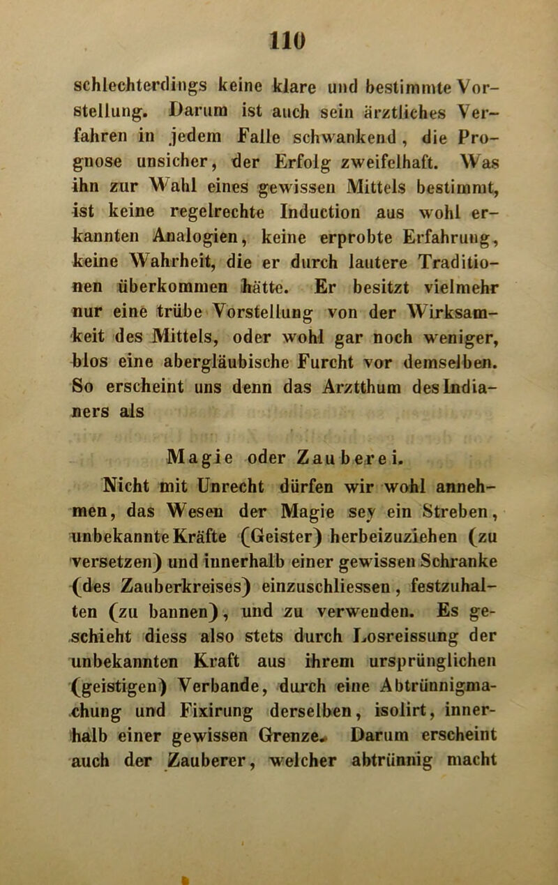 schlechterdings keine klare und bestimmte Vor- stellung. Darum ist auch sein ärztliches Ver- fahren in jedem Falle schwankend, die Pro- gnose unsicher, der Erfolg zweifelhaft. Was ihn zur M ahl eines gewissen Mittels bestimmt, ist keine regelrechte Induction aus wohl er- kannten Analogien, keine erprobte Erfahrung, keine Wahrheit, die er durch lautere Traditio- nen überkommen Jrätte. Er besitzt vielmehr nur eine trübe Vorstellung von der Wirksam- keit des Mittels, oder wohl gar noch weniger, blos eine abergläubische Furcht vor demselben. So erscheint uns denn das Arztthum des India- ners als Magie oder Zauberei. Nicht mit Unrecht dürfen wir wohl anneh- men, das Wesen der Magie sey ein Streben, unbekannte Kräfte (Geister) herbeizuziehen (zu versetzen) und innerhalb einer gewissen Schranke (des Zauberkreises) einzuschliessen, festzuhal- ten (zu bannen), und zu verwenden. Es ge- schieht diess also stets durch Losreissung der unbekannten Kraft aus ihrem ursprünglichen (geistigen) Verbände, durch eine Abtriinnigma- chung und Fixirung derselben, isolirt, inner- halb einer gewissen Grenze.. Darum erscheint auch der Zauberer, welcher abtrünnig macht